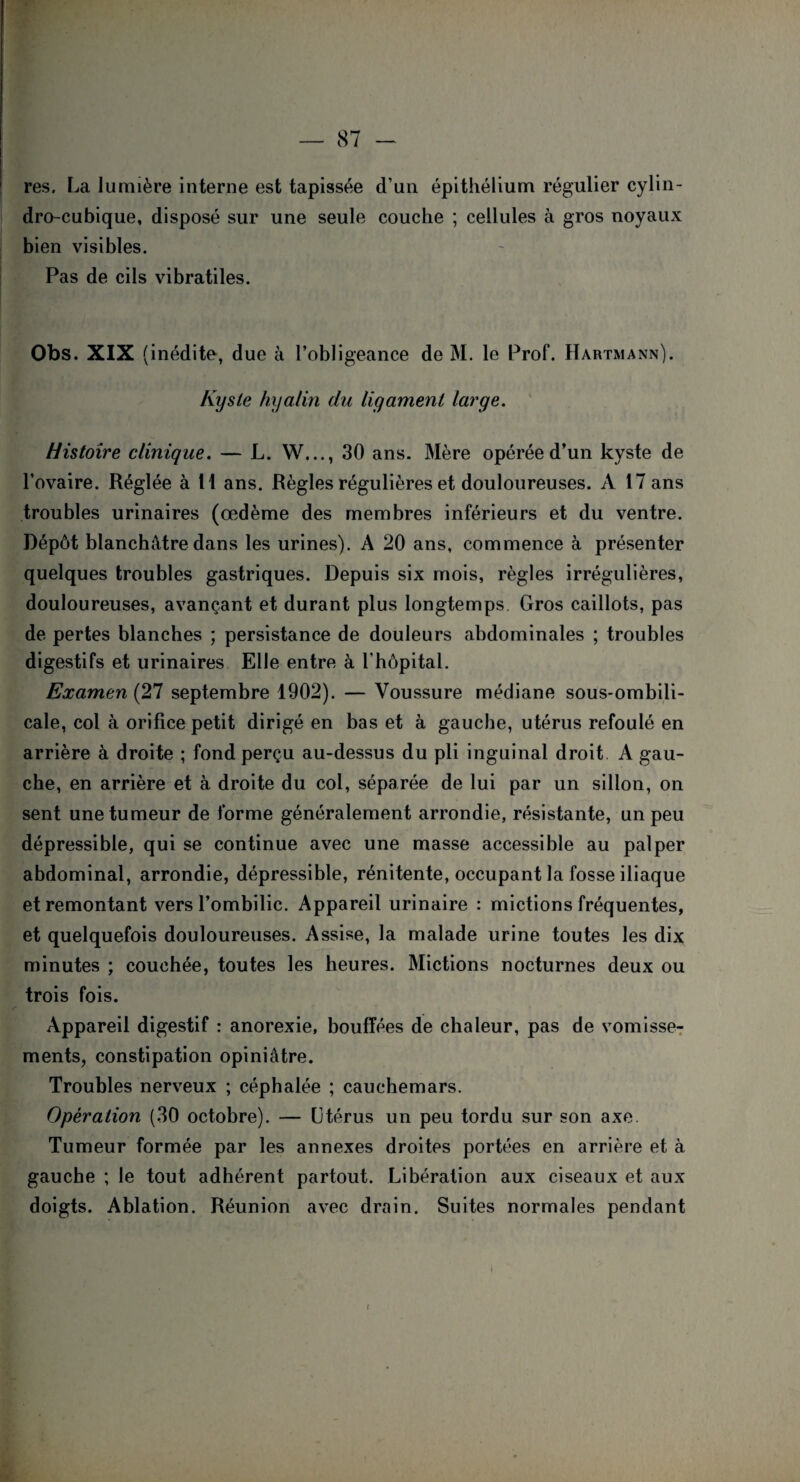 res, La lumière interne est tapissée d’un épithélium régulier cylin- dro-cubique, disposé sur une seule couche ; cellules à gros noyaux bien visibles. Pas de cils vibratiles. Obs. XIX (inédite, due à l’obligeance de M. le Prof. Hartmann). Kyste hyalin du ligament large. Histoire clinique. — L. W..., 30 ans. Mère opérée d’un kyste de l’ovaire. Réglée à H ans. Règles régulières et douloureuses. A 17 ans troubles urinaires (œdème des membres inférieurs et du ventre. Dépôt blanchâtre dans les urines). A 20 ans, commence à présenter quelques troubles gastriques. Depuis six mois, règles irrégulières, douloureuses, avançant et durant plus longtemps Gros caillots, pas de pertes blanches ; persistance de douleurs abdominales ; troubles digestifs et urinaires Elle entre à l’hôpital. Examen (27 septembre 1902). — Voussure médiane sous-ombili¬ cale, col à orifice petit dirigé en bas et à gauche, utérus refoulé en arrière à droite ; fond perçu au-dessus du pli inguinal droit A gau¬ che, en arrière et à droite du col, séparée de lui par un sillon, on sent une tumeur de forme généralement arrondie, résistante, un peu dépressible, qui se continue avec une masse accessible au palper abdominal, arrondie, dépressible, rénitente, occupant la fosse iliaque et remontant vers l’ombilic. Appareil urinaire : mictions fréquentes, et quelquefois douloureuses. Assise, la malade urine toutes les dix minutes ; couchée, toutes les heures. Mictions nocturnes deux ou trois fois. Appareil digestif : anorexie, bouffées de chaleur, pas de vomisse¬ ments, constipation opiniâtre. Troubles nerveux ; céphalée ; cauchemars. Opération (30 octobre). — Utérus un peu tordu sur son axe. Tumeur formée par les annexes droites portées en arrière et à gauche ; le tout adhérent partout. Libération aux ciseaux et aux doigts. Ablation. Réunion avec drain. Suites normales pendant