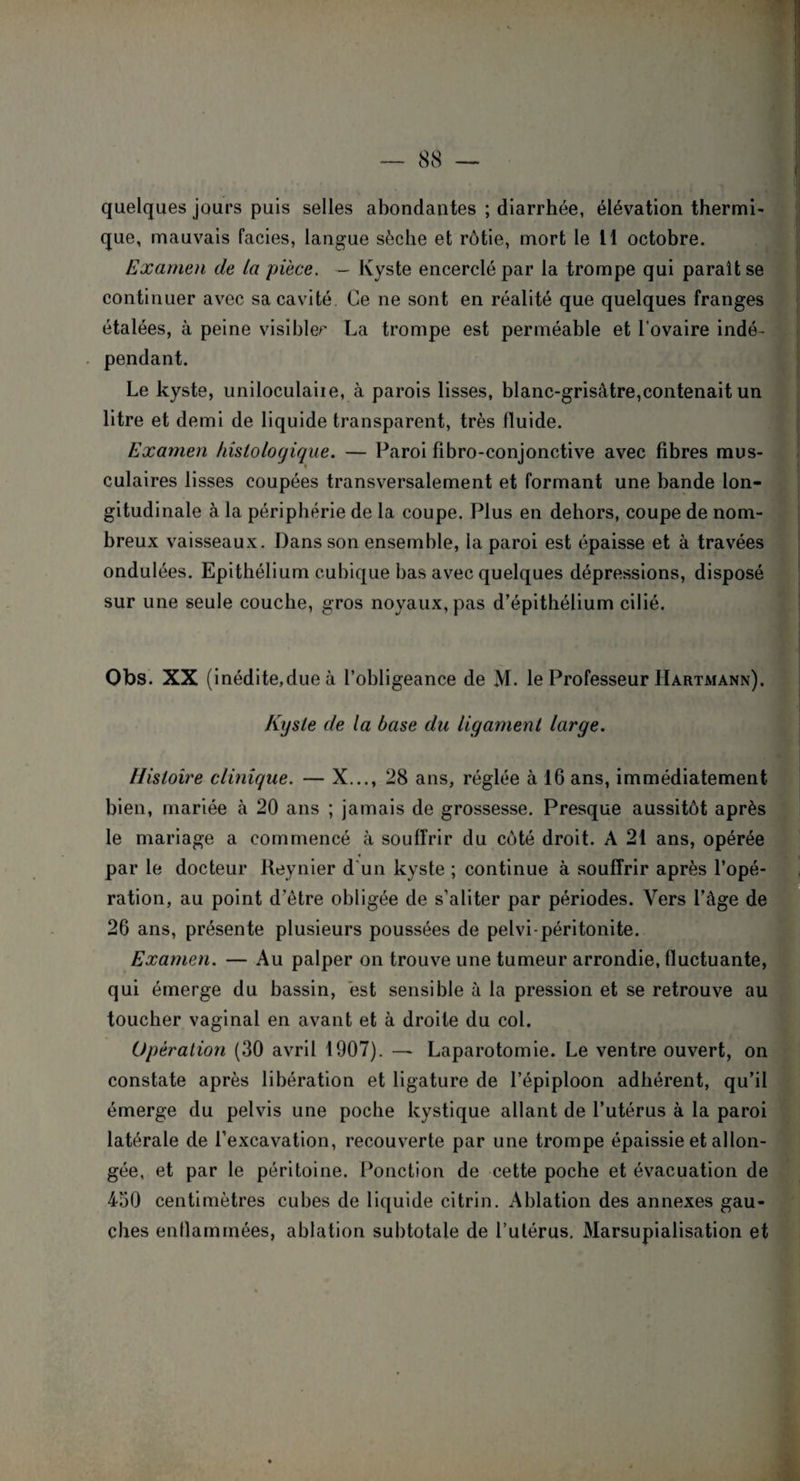 quelques jours puis selles abondantes ; diarrhée, élévation thermi¬ que, mauvais faciès, langue sèche et rôtie, mort le 11 octobre. Examen de la pièce. — Kyste encerclé par la trompe qui paraît se continuer avec sa cavité Ce ne sont en réalité que quelques franges étalées, à peine visibler La trompe est perméable et l’ovaire indé¬ pendant. Le kyste, uniloculaiie, à parois lisses, blanc-grisâtre,contenait un litre et demi de liquide transparent, très fluide. Examen histologique. — Paroi fibro-conjonctive avec fibres mus¬ culaires lisses coupées transversalement et formant une bande lon¬ gitudinale à la périphérie de la coupe. Plus en dehors, coupe de nom¬ breux vaisseaux. Dans son ensemble, la paroi est épaisse et à travées ondulées. Epithélium cubique bas avec quelques dépressions, disposé sur une seule couche, gros noyaux, pas d’épithélium cilié. Obs. XX (inédite,due à l’obligeance de M. le Professeur Hartmann). Kyste de la base du ligament large. Histoire clinique. — X..., 28 ans, réglée à 16 ans, immédiatement bien, mariée à 20 ans ; jamais de grossesse. Presque aussitôt après le mariage a commencé à souffrir du côté droit. A 21 ans, opérée par le docteur Reynier d'un kyste ; continue à souffrir après l’opé¬ ration, au point d’ètre obligée de s’aliter par périodes. Vers l’âge de 26 ans, présente plusieurs poussées de pelvi-péritonite. Examen. — Au palper on trouve une tumeur arrondie, fluctuante, qui émerge du bassin, est sensible à la pression et se retrouve au toucher vaginal en avant et à droite du col. Opération (30 avril 1907). — Laparotomie. Le ventre ouvert, on constate après libération et ligature de l’épiploon adhérent, qu’il émerge du pelvis une poche kystique allant de l’utérus à la paroi latérale de l’excavation, recouverte par une trompe épaissie et allon¬ gée, et par le péritoine. Ponction de cette poche et évacuation de 450 centimètres cubes de liquide citrin. Ablation des annexes gau¬ ches enflammées, ablation subtotale de l’utérus. Marsupialisation et