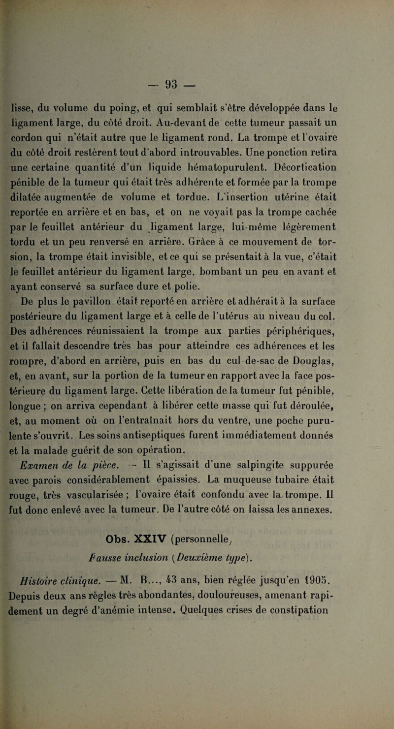 lisse, du volume du poing, et qui semblait s’être développée dans le ligament large, du côté droit. Au-devant de cette tumeur passait un cordon qui n’était autre que le ligament rond. La trompe et l'ovaire du côté droit restèrent tout d’abord introuvables. Une ponction retira une certaine quantité d’un liquide hématopurulent. Décortication pénible de la tumeur qui était très adhérente et formée par la trompe dilatée augmentée de volume et tordue. L’insertion utérine était reportée en arrière et en bas, et on ne voyait pas la trompe cachée par le feuillet antérieur du ligament large, lui-même légèrement tordu et un peu renversé en arrière. Grâce à ce mouvement de tor¬ sion, la trompe était invisible, et ce qui se présentait à la vue, c’était le feuillet antérieur du ligament large, bombant un peu en avant et ayant conservé sa surface dure et polie. De plus le pavillon était reporté en arrière et adhérait à la surface postérieure du ligament large et à celle de l’utérus au niveau du col. Des adhérences réunissaient la trompe aux parties périphériques, et il fallait descendre très bas pour atteindre ces adhérences et les rompre, d’abord en arrière, puis en bas du cul de-sac de Douglas, et, en avant, sur la portion de la tumeur en rapport avec la face pos¬ térieure du ligament large. Cette libération de la tumeur fut pénible, longue ; on arriva cependant à libérer cette masse qui fut déroulée, et, au moment où on l'entraînait hors du ventre, une poche puru¬ lente s’ouvrit. Les soins antiseptiques furent immédiatement donnés et la malade guérit de son opération. Examen de la pièce. — Il s’agissait d’une salpingite suppurée avec parois considérablement épaissies. La muqueuse tubaire était rouge, très vascularisée ; l’ovaire était confondu avec la trompe. Il fut donc enlevé avec la tumeur. De l’autre côté on laissa les annexes. Obs. XXIV (personnelle. Fausse inclusion [Deuxième type). Histoire clinique. •— M. B..., 43 ans, bien réglée jusqu’en 1905. Depuis deux ans règles très abondantes, douloureuses, amenant rapi¬ dement un degré d’anémie intense. Quelques crises de constipation