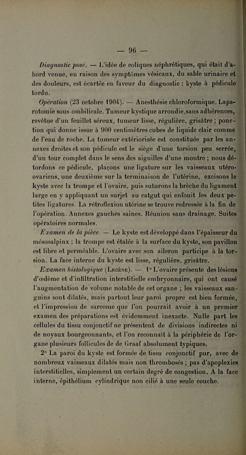 Diagnostic posé. — L’idée de coliques néphrétiques, qui était d’a¬ bord venue, en raison des symptômes vésicaux, du sable urinaire et des douleurs, est écartée en faveur du diagnostic : kyste à pédicule tordu. Opération (23 octobre 1904). — Anesthésie chloroformique. Lapa¬ rotomie sous ombilicale. Tumeur kystique arrondie,sans adhérences, revêtue d’un feuillet séreux, tumeur lisse, régulière, grisâtre ; ponc¬ tion qui donne issue à 900 centimètres cubes de liquide clair comme de l’eau de roche. La tumeur extériorisée est constituée par les an¬ nexes droites et son pédicule est le siège d’une torsion peu serrée, d’un tour complet dans le sens des aiguilles d’une montre ; nous dé¬ tordons ce pédicule, plaçons une ligature sur les vaisseaux utéro- ovariens, une deuxième sur la terminaison de l’utérine, excisons le kyste avec la trompe et l'ovaire, puis suturons la brèche du ligament large en y appliquant un surjet au catgut qui enfouit les deux pe¬ tites ligatures. La rétroflexion utérine se trouve redressée à la fin de l’opération. Annexes gauches saines. Réunion sans drainage. Suites opératoires normales. Examen de la pièce. — Le kyste est développé dans l’épaisseur du mésosalpinx ; la trompe est étalée à la surface du kyste, son pavillon est libre et perméable. L’ovaire avec son aileron participe à la tor¬ sion. La face interne du kyste est lisse, régulière, grisâtre. Examen histologique (Lf.cène). — 1° L’ovaire présente des lésions d’œdème et d’infiltration interstitielle embryonnaire, qui ont causé l’augmentation de volume notable de cet organe ; les vaisseaux san¬ guins sont dilatés, mais partout leur paroi propre est bien formée, et l’impression de sarcome que l’on pourrait avoir à un premier examen des préparations est évidemment inexacte. Nulle part les cellules du tissu conjonctif ne présentent de divisions indirectes ni de noyaux bourgeonnants, et l’on reconnaît à la périphérie de l’or¬ gane plusieurs follicules de de Graaf absolument typiques. 2° La paroi du kyste est formée de tissu conjonctif pur, avec de nombreux vaisseaux dilatés mais non thrombosés ; pas d’apoplexies interstitielles, simplement un certain degré de congestion. A la face interne, épithélium cylindrique non cilié à une seule couche.
