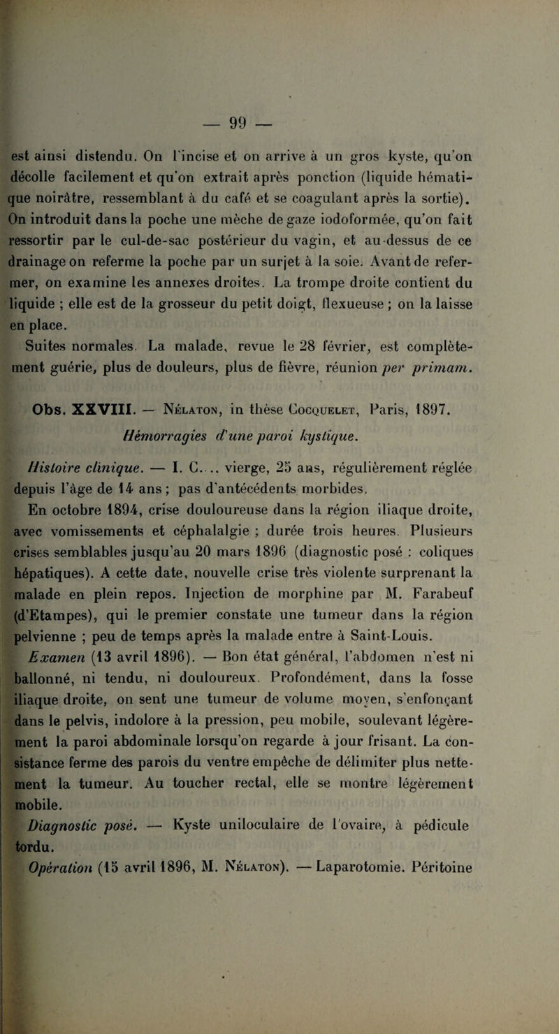 est ainsi distendu. On l'incise et on arrive à un gros kyste, qu'on décolle facilement et qu’on extrait après ponction (liquide hémati¬ que noirâtre, ressemblant à du café et se coagulant après la sortie). On introduit dans la poche une mèche de gaze iodoformée, qu’on fait ressortir par le cul-de-sac postérieur du vagin, et au-dessus de ce drainage on referme la poche par un surjet à la soie. Avant de refer¬ mer, on examine les annexes droites. La trompe droite contient du liquide ; elle est de la grosseur du petit doigt, flexueuse ; on la laisse en place. Suites normales. La malade, revue le 28 février, est complète¬ ment guérie, plus de douleurs, plus de fièvre, réunion per primant. Obs. XXVIII. — Nélaton, in thèse Cocquelet, Paris, 1897. Hémorragies d'une paroi kystique. Histoire clinique. — I. G_vierge, 25 ans, régulièrement réglée depuis l’àge de 14 ans ; pas d'antécédents morbides. En octobre 1894, crise douloureuse dans la région iliaque droite, avec vomissements et céphalalgie ; durée trois heures. Plusieurs crises semblables jusqu’au 20 mars 1896 (diagnostic posé : coliques hépatiques). A cette date, nouvelle crise très violente surprenant la malade en plein repos. Injection de morphine par M. Farabeuf (d’Etampes), qui le premier constate une tumeur dans la région pelvienne ; peu de temps après la malade entre à Saint-Louis. Examen (13 avril 1896). — Bon état général, l’abdomen n’est ni ballonné, ni tendu, ni douloureux. Profondément, dans la fosse iliaque droite, on sent une tumeur de volume moyen, s’enfonçant dans le pelvis, indolore à la pression, peu mobile, soulevant légère¬ ment la paroi abdominale lorsqu’on regarde à jour frisant. La con¬ sistance ferme des parois du ventre empêche de délimiter plus nette¬ ment la tumeur. Au toucher rectal, elle se montre légèrement mobile. Diagnostic posé. — Kyste uniloculaire de l’ovaire, à pédicule tordu. Opération (15 avril 1896, M. Nélaton). —Laparotomie. Péritoine