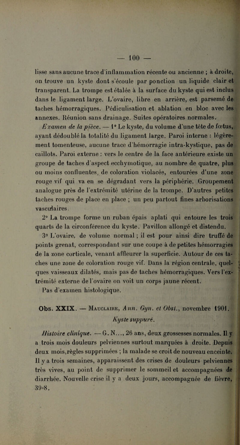 lisse sans aucune trace d’inllammation récente ou ancienne ; à droite, on trouve un kyste dont s'écoule par ponction un liquide clair et transparent. La trompe est étalée à la surface du kyste qui est inclus dans le ligament large. L’ovaire, libre en arrière, est parsemé de taches hémorragiques. Pédiculisation et ablation en bloc avec les annexes. Réunion sans drainage. Suites opératoires normales. Examen de la pièce. — 1° Le kyste, du volume d’une tète de fœtus, ayant dédoublé la totalité du ligament large. Paroi interne : légère¬ ment tomenteuse, aucune trace d’hémorragie intra-kystique, pas de caillots. Paroi externe : vers le centre de la face antérieure existe un groupe de taches d'aspect ecchymotique, au nombre de quatre, plus ou moins conlluentes, de coloration violacée, entourées d’une zone rouge vif qui va en se dégradant vers la périphérie. Groupement analogue près de l’extrémité utérine de la trompe. D’autres petites taches rouges de place en place ; un peu partout fines arborisations vasculaires, 2° La trompe forme un ruban épais aplati qui entoure les trois quarts de la circonférence du kyste. Pavillon allongé et distendu. 3° L’ovaire, de volume normal ; il est pour ainsi dire truffé de points grenat, correspondant sur une coupe à de petites hémorragies de la zone corticale, venant affleurer la superficie. Autour de ces ta¬ ches une zone de coloration rouge vif. Dans la région centrale, quel¬ ques vaisseaux dilatés, mais pas de taches hémorragiques. Vers l’ex¬ trémité externe de l'ovaire on voit un corps jaune récent. Pas d’examen histologique. Obs. XXIX. — Mauclaire, Ann. Gyn. et Übst., novembre 1901. Kyste suppuré. Histoire clinique. — G. N..., 26 ans, deux grossesses normales. Il y a trois mois douleurs pelviennes surtout marquées à droite. Depuis deux mois,règles supprimées ; la malade se croit de nouveau enceinte. Ilya trois semaines, apparaissent des crises de douleurs pelviennes très vives, au point de supprimer le sommeil et accompagnées de diarrhée. Nouvelle crise il y a deux jours, accompagnée de fièvre, 39 °8.