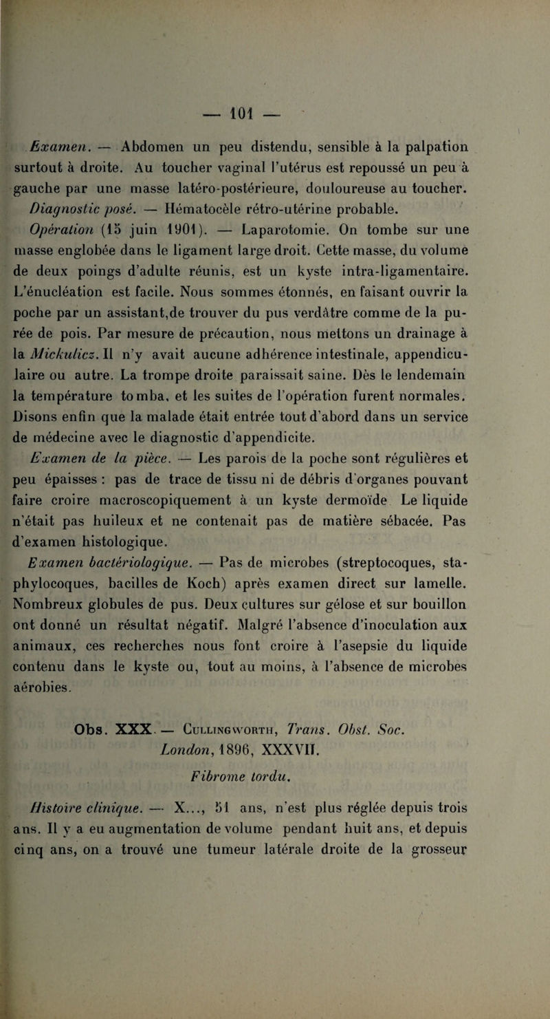 Examen. — Abdomen un peu distendu, sensible à la palpation surtout à droite. Au toucher vaginal l’utérus est repoussé un peu à gauche par une masse latéro-postérieure, douloureuse au toucher. Diagnostic posé. — Hématocèle rétro-utérine probable. Opération (15 juin 1901). — Laparotomie. On tombe sur une masse englobée dans le ligament large droit. Cette masse, du volume de deux poings d’adulte réunis, est un kyste intra-ligamentaire. L’énucléation est facile. Nous sommes étonnés, en faisant ouvrir la poche par un assistant,de trouver du pus verdâtre comme de la pu¬ rée de pois. Par mesure de précaution, nous mettons un drainage à la Mickulicz. Il n’y avait aucune adhérence intestinale, appendicu¬ laire ou autre. La trompe droite paraissait saine. Dès le lendemain la température tomba, et les suites de l’opération furent normales. Disons enfin que la malade était entrée tout d’abord dans un service de médecine avec le diagnostic d’appendicite. Examen de la pièce. — Les parois de la poche sont régulières et peu épaisses : pas de trace de tissu ni de débris d'organes pouvant faire croire macroscopiquement à un kyste dermoïde Le liquide n’était pas huileux et ne contenait pas de matière sébacée. Pas d’examen histologique. Examen bactériologique. — Pas de microbes (streptocoques, sta¬ phylocoques, bacilles de Koch) après examen direct sur lamelle. Nombreux globules de pus. Deux cultures sur gélose et sur bouillon ont donné un résulta! négatif. Malgré l’absence d’inoculation aux animaux, ces recherches nous font croire à l’asepsie du liquide contenu dans le kyste ou, tout au moins, à l’absence de microbes aérobies. Obs. XXX - Cul ltngworth, 7rans. Ohst. Soc. London, 1896, XXXVN. Fibrome tordu. Histoire clinique. — X..., 51 ans, n’est plus réglée depuis trois ans. Il y a eu augmentation de volume pendant huit ans, et depuis cinq ans, on a trouvé une tumeur latérale droite de la grosseur