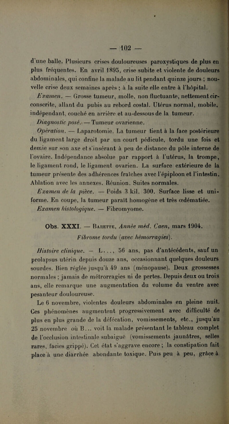 d'une balle. Plusieurs crises douloureuses paroxystiques de plus en plus fréquentes. En avril 1895, crise subite et violente de douleurs abdominales, qui confine la malade au lit pendant quinze jours ; nou¬ velle crise deux semaines après ; à la suite elle entre à l’hôpital. Examen, — Grosse tumeur, molle, non fluctuante, nettement cir¬ conscrite, allant du pubis au rebord costal. Utérus normal, mobile, indépendant, couché en arrière et au-dessous de la tumeur. Diagnostic posé.— Tumeur ovarienne. Opération. — Laparotomie. La tumeur tient à la face postérieure du ligament large droit par un court pédicule, tordu une fois et demie sur son axe et s'insérant à peu de distance du pôle interne de l’ovaire. Indépendance absolue par rapport à l’utérus, la trompe, le ligament rond, le ligament ovarien. La surface extérieure de la tumeur présente des adhérences fraîches avec l’épiploon et l’intestin. Ablation avec les annexes. Réunion. Suites normales. Examen de la pièce. — Poids 8 kil. 300. Surface lisse et uni¬ forme. En coupe, la tumeur paraît homogène et très œdématiée. Examen histologique. — Fibromyome. Obs. XXXI. — Barette, Année méd. Caen, mars 1904. Fibrome tordu (avec hémorragies). Histoire clinique. — L..., 56 ans, pas d’antécédents, sauf un prolapsus utérin depuis douze ans, occasionnant quelques douleurs sourdes. Bien réglée jusqu’à 49 ans (ménopause). Deux grossesses normales ; jamais de métrorragies ni de pertes. Depuis deux ou trois ans, elle remarque une augmentation du volume du ventre avec pesanteur douloureuse. Le 6 novembre, violentes douleurs abdominales en pleine nuit. Ces phénomènes augmentent progressivement avec difficulté de plus en plus grande de la défécation, vomissements, etc., jusqu’au 25 novembre où B... voit la malade présentant le tableau complet de l’occlusion intestinale subaiguë (vomissements jaunâtres, selles rares, faciès grippé). Cel état s’aggrave encore ; la constipation fait place à une diarrhée abondante toxique. Puis peu à peu, grâce à