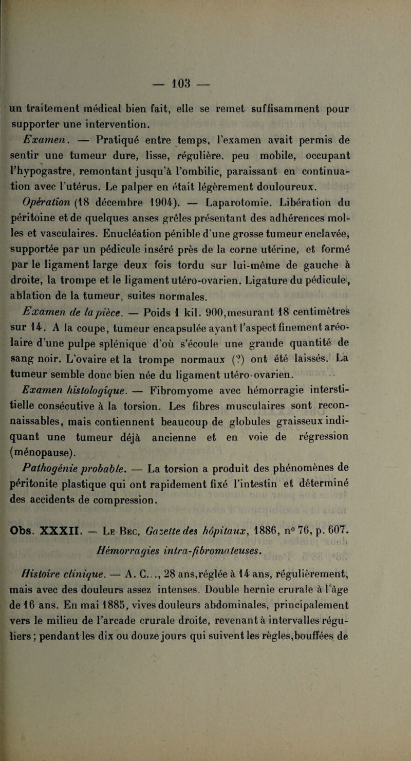 un traitement médical bien fait, elle se remet suffisamment pour supporter une intervention. Examen. — Pratiqué entre temps, l’examen avait permis de sentir une tumeur dure, lisse, régulière, peu mobile, occupant l’hypogastre, remontant jusqu’à l’ombilic, paraissant en continua¬ tion avec l’utérus. Le palper en était légèrement douloureux. Opération (18 décembre 1904). — Laparotomie. Libération du péritoine et de quelques anses grêles présentant des adhérences mol¬ les et vasculaires. Enucléation pénible d'une grosse tumeur enclavée, supportée par un pédicule inséré près de la corne utérine, et formé par le ligament large deux fois tordu sur lui-même de gauche à droite, la trompe et le ligament utéro-ovarien. Ligature du pédicule, ablation de la tumeur, suites normales. Examen de la pièce. — Poids 1 kil. 900,mesurant 18 centimètres sur 14. A la coupe, tumeur encapsulée ayant l’aspect finement aréo- laire d’une pulpe splénique d’où s’écoule une grande quantité de sang noir. L’ovaire et la trompe normaux (?) ont été laissés. La tumeur semble donc bien née du ligament utéro ovarien. Examen histologique. — Fibromyome avec hémorragie intersti¬ tielle consécutive à la torsion. Les fibres musculaires sont recon¬ naissables, mais contiennent beaucoup de globules graisseux indi¬ quant une tumeur déjà ancienne et en voie de régression (ménopause). Pathogènie probable. — La torsion a produit des phénomènes de péritonite plastique qui ont rapidement fixé l’intestin et déterminé des accidents de compression. Obs. XXXII. — Le Bec, Gazette des hôpitaux, 1886, n° 76, p. 607 Hémorragies in ira-fibroma teuses. '■J • ' Histoire clinique. — A. G..., 28 ans,réglée à 14 ans, régulièrement, mais avec des douleurs assez intenses. Double hernie crurale à l'âge de 16 ans. En mai 1885, vives douleurs abdominales, principalement vers le milieu de l’arcade crurale droite, revenant à intervalles régu¬ liers ; pendant les dix ou douze jours qui suivent les règles,bouffées de