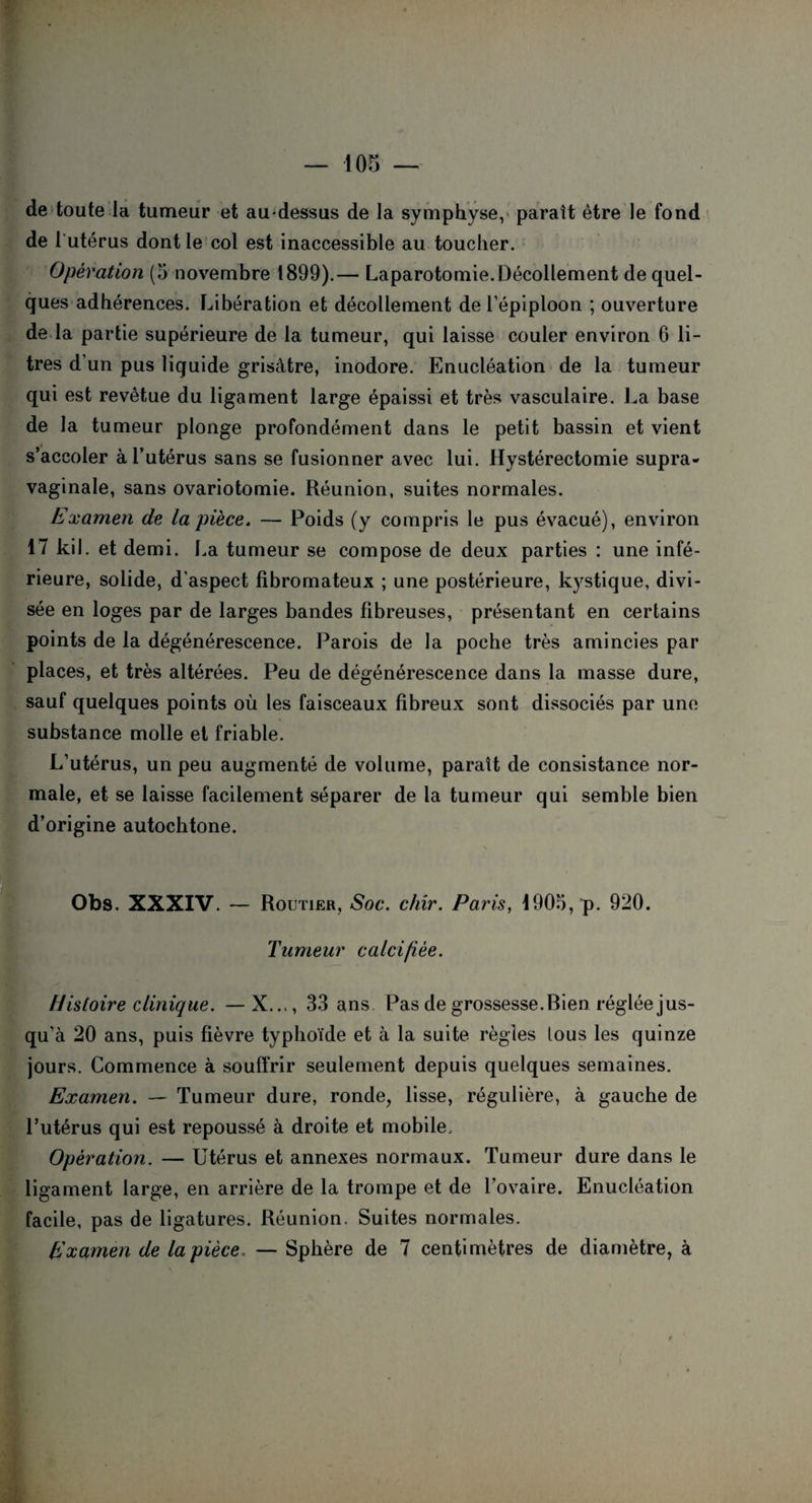 de toute la tumeur et au-dessus de la symphyse, parait être le fond de 1 utérus dont le col est inaccessible au toucher. Opération (5 novembre 1899).— Laparotomie.Décollement de quel¬ ques adhérences. Libération et décollement de l’épiploon ; ouverture de la partie supérieure de la tumeur, qui laisse couler environ 6 li¬ tres d’un pus liquide grisâtre, inodore. Enucléation de la tumeur qui est revêtue du ligament large épaissi et très vasculaire. La base de la tumeur plonge profondément dans le petit bassin et vient s’accoler à l’utérus sans se fusionner avec lui. Hystérectomie supra- vaginale, sans ovariotomie. Réunion, suites normales. Examen de la pièce. — Poids (y compris le pus évacué), environ 17 kil. et demi. La tumeur se compose de deux parties : une infé¬ rieure, solide, d'aspect fibromateux ; une postérieure, kystique, divi¬ sée en loges par de larges bandes fibreuses, présentant en certains points de la dégénérescence. Parois de la poche très amincies par places, et très altérées. Peu de dégénérescence dans la masse dure, sauf quelques points où les faisceaux fibreux sont dissociés par une substance molle et friable. L’utérus, un peu augmenté de volume, paraît de consistance nor¬ male, et se laisse facilement séparer de la tumeur qui semble bien d’origine autochtone. Obs. XXXIV. — Routier, Soc. chir. Paris, 1905, p. 920. Tumeur calcifiée. Histoire clinique. —X..., 33 ans Pas de grossesse. Bien réglée jus¬ qu’à 20 ans, puis fièvre typhoïde et à la suite régies tous les quinze jours. Commence à souffrir seulement depuis quelques semaines. Examen. — Tumeur dure, ronde, lisse, régulière, à gauche de l’utérus qui est repoussé à droite et mobile. Opération. — Utérus et annexes normaux. Tumeur dure dans le ligament large, en arrière de la trompe et de l’ovaire. Enucléation facile, pas de ligatures. Réunion. Suites normales. Examen de la pièce. — Sphère de 7 centimètres de diamètre, à