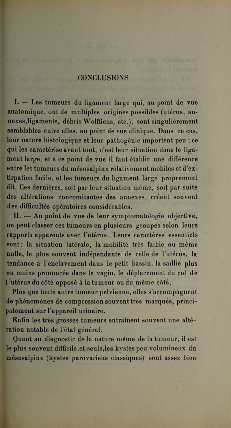CONCLUSIONS I. — Les tumeurs du ligament large qui, au point de vue anatomique, ont de multiples origines possibles (utérus, an¬ nexes,ligaments, débris Wolffiens, etc.), sont singulièrement semblables entre elles, au point de vue clinique. Dans ce cas, leur nature histologique et leur pathogénie importent peu ; ce qui les caractérise avant tout, c’est leur situation dans le liga¬ ment large, et à ce point de vue il faut établir une différence entre les tumeurs du mésosalpinx relativement mobiles et d’ex¬ tirpation facile, et les tumeurs du ligament large proprement dit. Ces dernières, soit par leur situation môme, soit par suite des altérations concomitantes des annexes, créent souvent des difficultés opératoires considérables. II. — Au point de vue de leur symptomatologie objective, on peut classer ces tumeurs en plusieurs groupes selon leurs rapports apparents avec l'utérus. Leurs caractères essentiels sont: la situation latérale, la mobilité très faible ou même nulle, le plus souvent indépendante de celle de l’utérus, la tendance à l’enclavement dans le petit bassin, la saillie plus ou moins prononcée dans le vagin, le déplacement du col de 1 ’utérus du côté opposé à la tumeur ou du même côté. Plus que toute autre tumeur pelvienne, elles s’accompagnent de phénomènes de compression souvent très marqués, princi¬ palement sur l’appareil urinaire. Enfin les très grosses tumeurs entraînent souvent une alté¬ ration notable de l’état général. Quant au diagnostic de la nature même de la tumeur, il est le plus souvent difficile,et seuls,les kystes peu volumineux du mésosalpinx (kystes parovariens classiques) sont assez bien