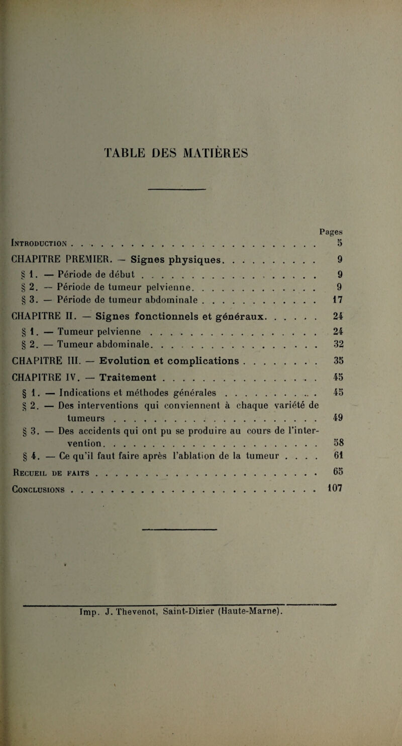 TABLE DES MATIÈRES Pages Introduction. 5 CHAPITRE PREMIER. - Signes physiques. 9 § 1. — Période de début. 9 § 2. — Période de tumeur pelvienne. 9 § 3. — Période de tumeur abdominale. 17 CHAPITRE II. — Signes fonctionnels et généraux. 24 § 1. — Tumeur pelvienne. 24 § 2. — Tumeur abdominale. 32 CHAPITRE III. — Evolution et complications. 35 CHAPITRE IV. — Traitement. 45 § 1. — Indications et méthodes générales. 45 § 2. — Des interventions qui conviennent à chaque variété de tumeurs. 49 § 3. — Des accidents qui ont pu se produire au cours de l’inter¬ vention. 58 § 4. — Ce qu’il faut faire après l’ablation de la tumeur .... 61 Recueil de faits. 65 Conclusions.107 lmp. J. Thevenot, Saint-Dizier (Haute-Marne).