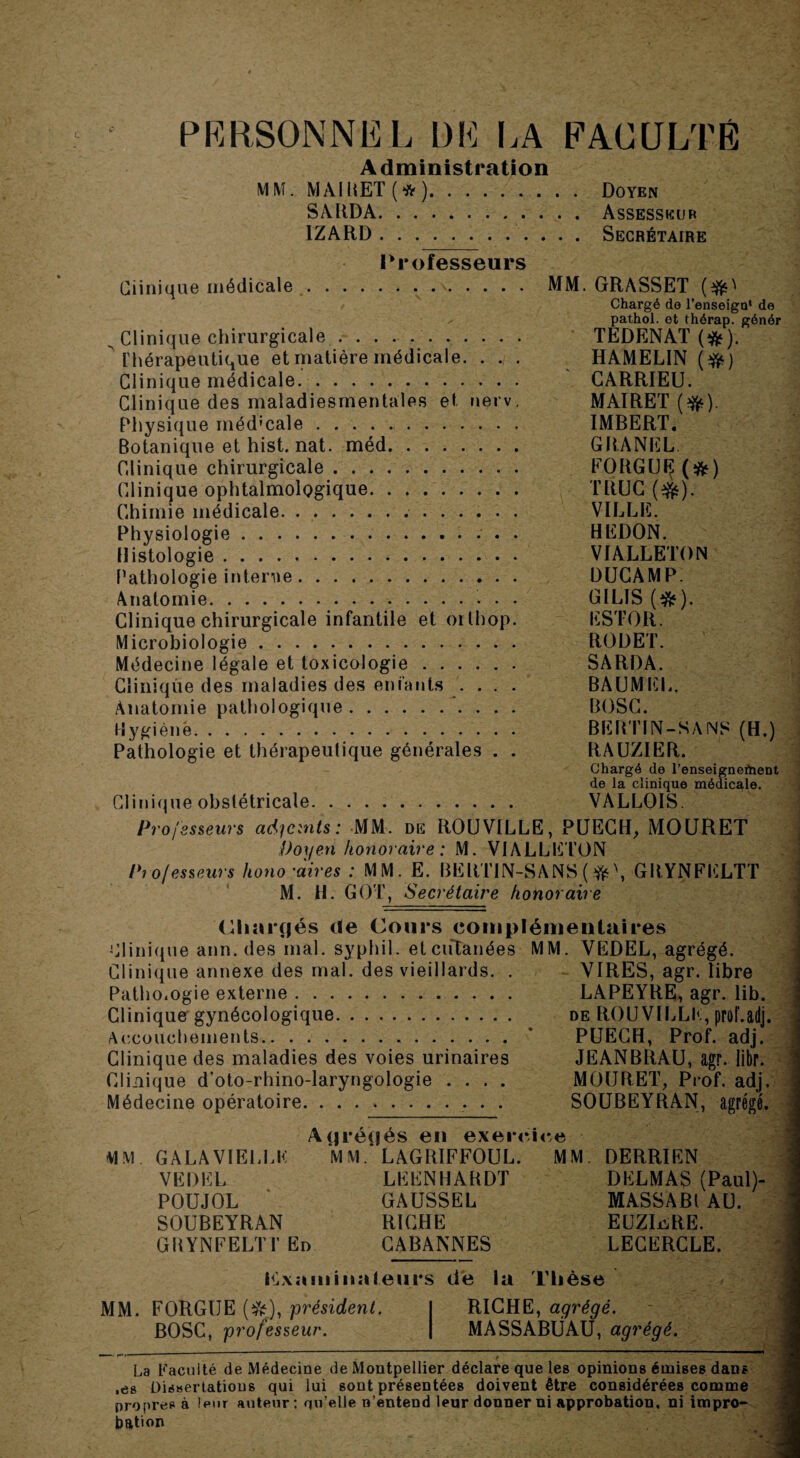 PERSONNE L DE LA PACüLTÉ Administration MM. MAIRET(#). Doyen SARDA.Assesseur IZARD.Secrétaire Professeurs Clinique médicale.\. MM. GRASSET ($0 Chargé de l’enseign* de pathol. et thérap. génér ^ Clinique chirurgicale.. TEDENAT (&). Thérapeutique et matière médicale. ... HAMELIN (#) Clinique médicale. CARRIEU. Clinique des maladiesmentales et nerv. MAIRET ($fc). Physique médicale. IMBERT. Botanique et hist. nat. méd. GRANEL Clinique chirurgicale. FORGUIJ (&) Clinique ophtalmologique. TRUC (#$). Chimie médicale... VILLE. Physiologie.. . HEDON. Histologie. VIALLETON Pathologie interne. DUCAMP. Anatomie.. GILIS (&). Clinique chirurgicale infantile et oithop. ESTOR. Microbiologie. ROI) ET. Médecine légale et toxicologie. SARDA. Clinique des maladies des enfants . . . . BAUMEL, Anatomie pathologique. BOSC. Hygiène. BERTIN-SANS (H.) Pathologie et thérapeutique générales . . RAUZIËR. Chargé de l’enseigneftieDt de la clinique médicale. Clinique obstétricale. VALLOIS. Professeurs adjoints: MM. de ROUVILLE, PUECH, MOURET Doyen honoraire : M. VIALLETON Professeurs hono'aires : MM. E. BËRT1N-SANS (*', GRYNFELTT M. H. GOT, Secrétaire honoraire (Chargés de Cours complémentaires Clinique ann. des mal. syphil. etciftanées MM. VEDEL, agrégé. Clinique annexe des mal. des vieillards. . VIRES, agr. libre Pathologie externe. LAPEYRE, agr. lib. Clinique gynécologique. de ROUVILLK, prof.adj. Accouchements.* PUECH, Prof. adj. Clinique des maladies des voies urinaires JEANBRAU, agr. libr. Clinique d’oto-rhino-laryngologie .... MOURET, Prof. adj. Médecine opératoire. SOUBEYRAN, agrégé. Agrégés en exercice MM. GALA VIELLE M M ‘ LAGRIFFOUL. MM. DERRIEN VEDEL LEENHARDT DELMAS (Paul)- POUJOL GAUSSEL MASSABl AU. SOUBEYRAN RICHE EUZLûRE. GRYNFELTT En CABANNES LECERCLE. Kxa m ina leurs de la Thèse MM. FORGUE (*), président. I RICHE, agrégé. BOSC, professeur. | MASSABÜAU, agrégé. w'<-  / La Facilité de Médecine de Montpellier déclare que les opinions émises dans .es Dissertations qui lui sont présentées doivent être considérées comme propres à leur auteur : qu elle n’entend leur donner ni approbation, ni impro¬ bation