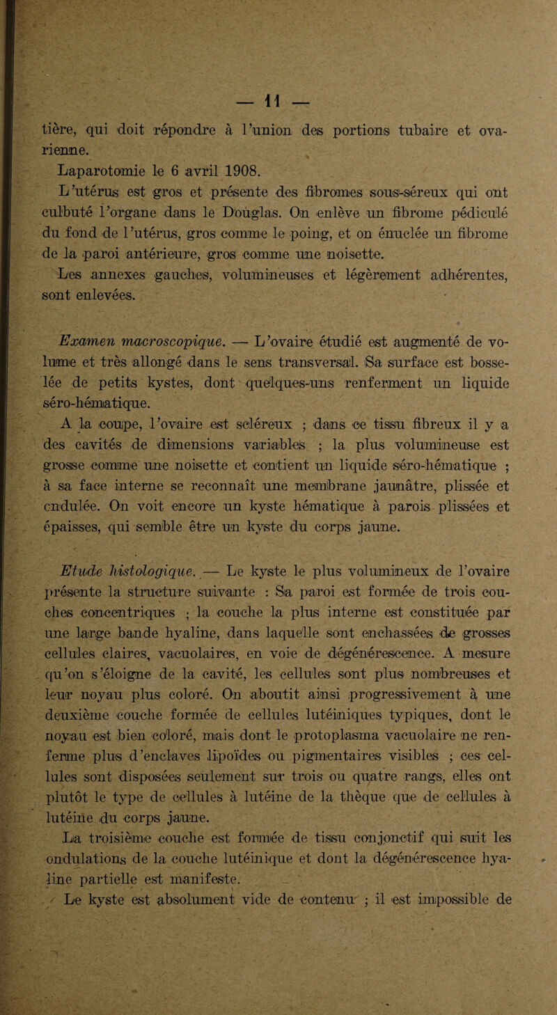 — li¬ tière, qui doit répondre à l’union des portions tubaire et ova¬ rienne. Laparotomie le 6 avril 1908. L’utérus est gros et présente des fibromes sous-séreux qui ont culbuté l’organe dans le D'ouglas. On enlève un fibrome pédicule du fond de 1 ’utérus, gros comme le poing, et on énuclée un fibrome de la paroi antérieure, gros comme une noisette. Les annexes gauches, volumineuses et légèrement adhérentes, sont enlevées. Examen macroscopique. — L’ovaire étudié est augmenté de vo¬ lume et très allongé dans le sens transversal. Sa surface est bosse¬ lée de petits kystes, dont quelques-uns renferment un liquide séro-hématique. A la coupe, l’ovaire est scléreux ; dans ce tissu fibreux il y a des cavités de dimensions variables ; la plus volumineuse est grosse comme une noisette et contient un liquide séro-hématique ; à sa face interne se reconnaît une membrane jaunâtre, p lissée et cndulée. On voit encore un kyste hématique à parois plissé es et épaisses, qui semble être un kyste du corps jaune. Etude histologique. — Le kyste le plus volumineux de l’ovaire présente la structure suivante : Sa paroi est formée de trois cou¬ ches concentriques ; la couche la plus interne est constituée par une large bande hyaline, dans laquelle sont enchâssées de grosses cellules claires, vacuolaires, en voie de dégénérescence. A mesure qu’on s’éloigne de la cavité, les cellules sont plus nombreuses et leur noyau plus coloré. On aboutit ainsi progressivement à une deuxième couche formée de cellules lutéiniques typiques, dont le noyau est bien coloré, mais dont le protoplasma vacuolaire ne ren¬ ferme plus d’enclaves lipoïdes ou pigmentaires visibles ; ces cel¬ lules sont disposées seulement sur trois ou quatre rangs, elles ont plutôt le type de cellules à lutéine de la thèque que de cellules à lutéine du corps jaune. La troisième couche est formée de tissu conjonctif qui suit les ondulations de la couche lutéinique et dont la dégénérescence hya¬ line partielle est manifeste. Le kyste est absolument vide de contenu ; il est impossible de