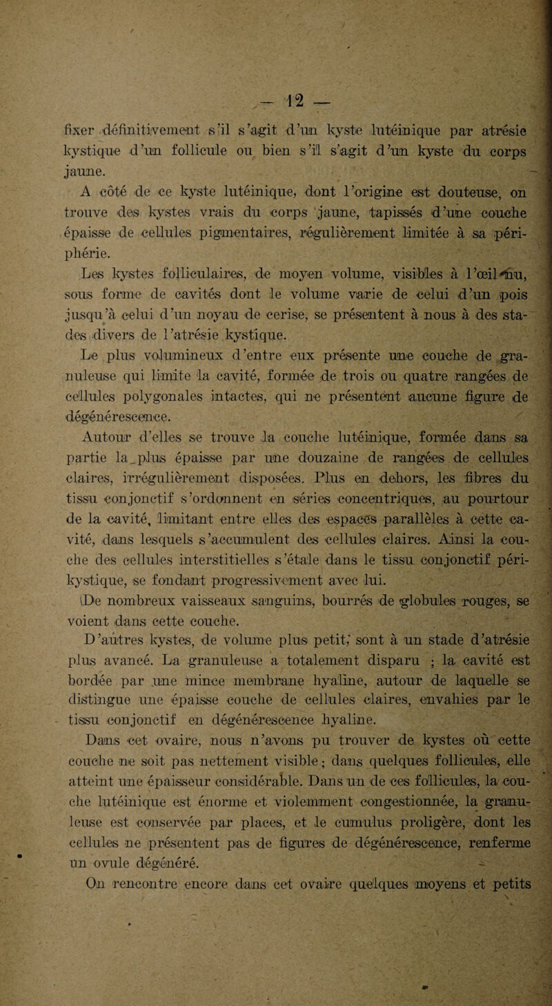 fixer définitivement s’il s’agit d’un kyste hitéinique par atrésie kystique d’un follicule ou bien s’il s’agit d’un kyste du corps jaune. A côté de ce kyste lutéinique, dont l’origine est douteuse, on trouve des kystes vrais du corps jaune, tapissés d’une couche épaisse de cellules pigmentaires, régulièrement limitée à sa péri- phérie. Les kystes folliculaires, de moyen volume, visibles à l’œil*tnu, sous forme de cavités dont le volume varie de celui d’un pois jusqu’à celui d’un noyau de cerise, se présentent à nous à des sta¬ des divers de l’atrésie kystique. Le plus volumineux d’entre eux présente une couche de gra¬ nuleuse qui limite la cavité, formée de trois ou quatre rangées de cellules polygonales intactes, qui ne présentent aucune figure de dégénérescence. 1 Autour d’elles se trouve la couche lutéinique, formée dans sa partie la _plus épaisse par une douzaine de rangées de cellules 1 claires, irrégulièrement disposées. Plus en dehors, les fibres du tissu conjonctif s’ordonnent en séries concentriques, au pourtour de la cavité, limitant entre elles des espaces parallèles à cette ca¬ vité, dans lesquels s’accumulent des cellules claires. Ainsi la cou¬ che des cellules interstitielles s’étale dans le tissu conjonctif péri- kystique, se fondant progressivement avec lui. De nombreux vaisseaux sanguins, bourrés de rglobules 'rouges, se voient dans cette couche. D’autres kystes, de volume plus petit; sont à un stade d’atrésie plus avancé. La granuleuse a totalement disparu ; la cavité est bordée par une mince membrane hyaline, autour de laquelle se distingue une épaisse couche de cellules claires, envahies par le tissu conjonctif en dégénérescence hyaline. Dans cet ovaire, nous n’avons pu trouver de kystes où cette couche ne soit pas nettement visible ; dans quelques follicules, elle atteint une épaisseur considérable. Dans un de ces follicules, la cou¬ che lutéinique est énorme et violemment congestionnée, la granu¬ leuse est conservée par places, et le cumulus proligère, dont les cellules ne présentent pas de figures de dégénérescence, renferme un ovule dégénéré. On rencontre encore dans cet ovaire quelques (moyens et petits