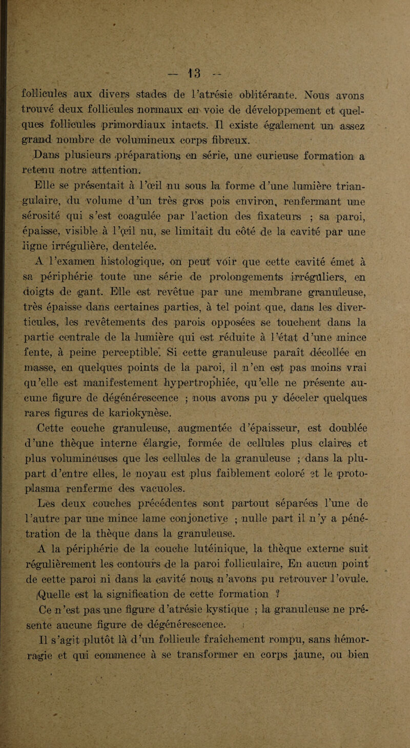 follicules aux divers stades de l’atrésie oblitérante. Nous avons trouvé deux follicules normaux en voie de développement et quel¬ ques follicules primordiaux intacts. Il existe également un assez grand nombre de volumineux corps fibreux. Dans plusieurs préparations en série, une curieuse formation a retenu notre attention. Elle se présentait à l’œil nu sous la forme d’une lumière trian¬ gulaire, du volume d’un très gros pois environ, renfermant une sérosité qui s’est coagulée par l’action des fixateurs ; sa paroi, épaisse, visible à l’çeil nu, se limitait du côté de la cavité par une ligne irrégulière, dentelée. A l’examen histologique, on peut voir que cette cavité émet à sa périphérie toute une série de prolongements irréguliers, en doigts de gant. Elle est revêtue par une membrane granuleuse, très épaisse dans certaines parties, à tel point que, dans les diver¬ ticules, les revêtements des parois opposées se touchent dans la partie centrale de la .lumière qui est réduite à l’état d’une mince fente, à peine perceptible^ Si cette granuleuse parait décollée en masse, en quelques points de la paroi, il n’en est pas moins vrai qu’elle est manifestement hypertrophiée, qu’elle ne présente au¬ cune .figure de dégénérescence ; nous avons pu y déceler quelques rares figures de kariokynèse. Cette couche granuleuse, augmentée d’épaisseur, est doublée d’une thèque interne élargie, formée de cellules plus claires et plus volumineuses que les cellules de la granuleuse ; dans la plu¬ part d’entre elles, le noyau est plus faiblement coloré et le proto- pilasma renferme des vacuoles. Les deux couches précédentes sont partout séparées l’une de l’autre par une mince lame conjonctive ; nulle part il n’y a péné¬ tration de la thèque clans la granuleuse. A la périphérie de la couche lutéinique, la thèque externe suit régulièrement les contours de la paroi folliculaire, En aucun point de cette paroi ni dans la cavité nous n ’ avons pu retrouver 1 ’ovuile. iQuelle est la signification de cette formation ? Ce n’est pas une figure d’atrésie kystique ; la granuleuse ne pré¬ sente aucune figure de dégénérescence. i Il s’agit plutôt là d’un follicule fraîchement rompu, sans hémor¬ ragie et qui commence à se transformer en corps jaune, ou bien