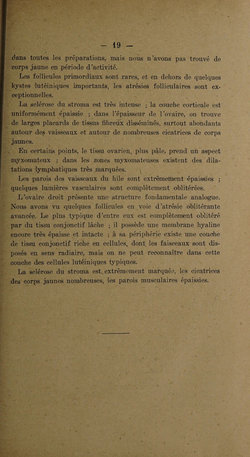 dans tontes les préparations, mais nous n’avons pas trouvé de corps jaune en période d’activité. Les follicules primordiaux sont rares, et en dehors de quelques kystes lutéiniques importants, les atrésies folliculaires sont ex¬ ceptionnelles. La sclérose du stroma est très intense ; la couche corticale est uniformément épaissie ; dans l’épaisseur de l’ovaire, on trouve de larges placards de tissus fibreux disséminés, surtout abondants autour des vaisseaux et autour de nombreuses cicatrices de corps jaunes. En certains points, le tissu ovarien, plus pâle, prend un aspect myxomiateux ; dans les zones myxomateuses existent des dila¬ tations lymphatiques très marquées. Les parois des vaisseaux du hile sont extrêmement épaissies ; quelques lumières vasculaires sont complètement oblitérées. L’ovaire droit présente une structure fondamentale analogue. Nous avons vu quelques follicules en voie d’atrésie oblitérante —• * * avancée. Le plus typique d’entre eux est complètement oblitéré par du tissu conjonctif lâche ; il possède une membrane hyaline encore très épaisse et intacte ; à sa périphérie existe une couche de tissu conjonctif riche en cellules, dont les faisceaux sont dis¬ posés en sens radiaire, mais on ne peut reconnaître dans cette couche des cellules lutéiniques typiques. La sclérose du stroma est extrêmement marquée, les cicatrices des corps jaunes nombreuses, les parois musculaires épaissies. r'