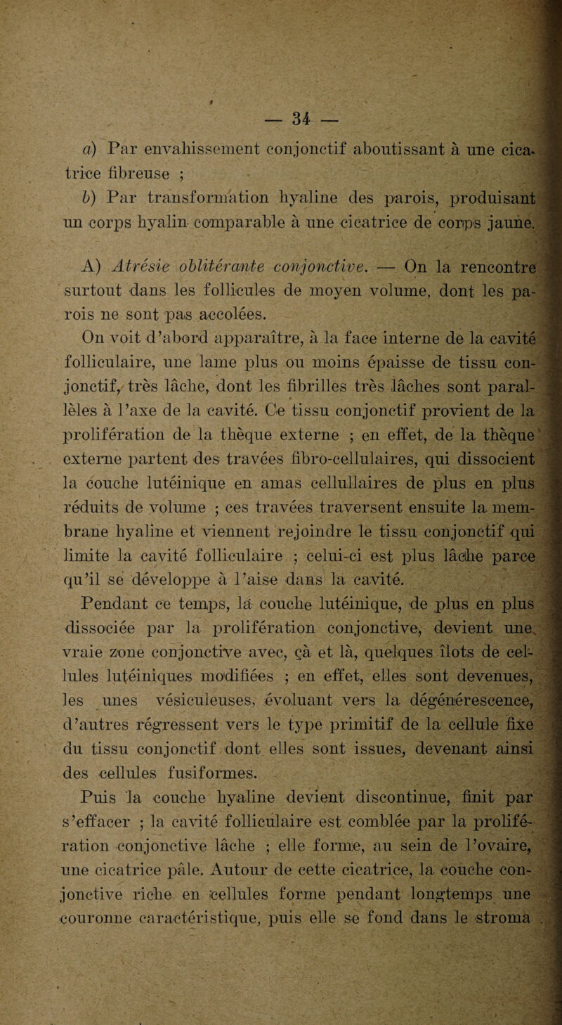 t — 34 — a) Par envahissement conjonctif aboutissant à une cica* trice fibreuse ; b) Par transformation hyaline des parois, produisant un corps hyalin comparable à une cicatrice de corps jaune. A) Atrésie oblitérante conjonctive. — On la rencontre surtout dans les follicules de moyen volume, dont les pa¬ rois ne sont pas accolées. On voit d’abord apparaître, à la face interne de la cavité folliculaire, une lame plus ou moins épaisse de tissu con¬ jonctif, très lâche, dont les fibrilles très lâches sont paral¬ lèles à l’axe de la cavité. Ce tissu conjonctif provient de la prolifération de la thèque externe ; en effet, de la thèque externe partent des travées fibro-cellulaires, qui dissocient la couche lutéinique en amas eellullaires de plus en plus réduits de volume ; ces travées traversent ensuite la mem¬ brane hyaline et viennent rejoindre le tissu conjonctif qui limite la cavité folliculaire ; celui-ci est plus lâche parce qu’il se développe à l’aise dans la cavité. Pendant ce temps, la couche lutéinique, de plus en plus dissociée par la prolifération conjonctive, devient une vraie zone conjonctive avec, çà et là, quelques îlots de cel¬ lules lutéiniques modifiées ; en effet, elles sont devenues, les unes vésiculeuses, évoluant vers la dégénérescence, d’autres régressent vers le type primitif de la cellule fixe du tissu conjonctif dont elles sont issues, devenant ainsi des cellules fusiformes. Puis la couche hyaline devient discontinue, finit par s’effacer ; la cavité folliculaire est comblée par la prolifé¬ ration conjonctive lâche ; elle forme, au sein de l’ovaire, une cicatrice pâle. Autour de cette cicatrice, la couche con¬ jonctive riche en cellules forme pendant longtemps une couronne caractéristique, puis elle se fond dans le stroma ,