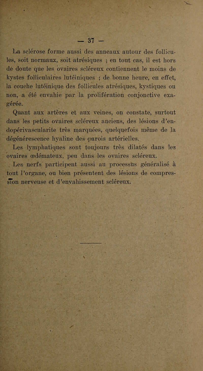 La sclérose forme aussi des anneaux autour des follicu¬ les, soit normaux, soit atrésiques ; en tout cas, il est hors dé doute que les ovaires scléreux contiennent le moins de kystes folliculaires lutéiniques ; de bonne heure, en effet, la couche lutéinique des follicules atrésiques, kystiques ou non, a été envahie par la prolifération conjonctive exa¬ gérée. Quant aux artères et aux veines, on constate, surtout dans les petits ovaires scléreux anciens, des lésions d’en- dopérivascularite très marquées, quelquefois même de la dégénérescence hyaline des parois artérielles. Les lymphatiques sont toujours très dilatés dans les ovaires oedémateux, peu dans les ovaires scléreux. Les nerfs participent aussi au processus généralisé à tout l’organe, ou bien présentent des lésions de compres¬ sion nerveuse et d’envahissement scléreux.