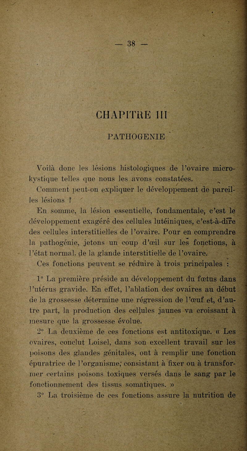 CHAPITRE III PATHOGENIE Voilà clone les lésions histologiques de l’ovaire micro- kystique telles que nous les avons constatées. Comment peut-on expliquer le développement de pareil¬ les lésions ? En somme, la lésion essentielle, fondamentale, c’est le développement exagéré des cellules lutéiniques, c’est-à-dire des cellules interstitielles de l’ovaire. Pour en comprendre la pathogénie, jetons un coup d’œil sur les fonctions, à l’état normal, (le la glande interstitielle de l’ovaire. Ces fonctions peuvent se réduire à trois principales : 1° La première préside au développement du fœtus dans l’utérus gravide. En effet, l’ablation des* ovaires au début de la grossesse détermine une régression de l’œuf et, d’au¬ tre part, la production des cellules jaunes va croissant à mesure que la grossesse évolue. 2° La deuxième de ces fonctions est antitoxique, a Les ovaires, conclut Loisel, dans son excellent travail sur les poisons des glandes génitales, ont à remplir une fonction épuratrice de l’organisme,* consistant à fixer ou à transfor¬ mer certains poisons toxiques versés dans le sang par le fonctionnement des tissus somatiques. » 3° La troisième de ces fonctions assure la nutrition de