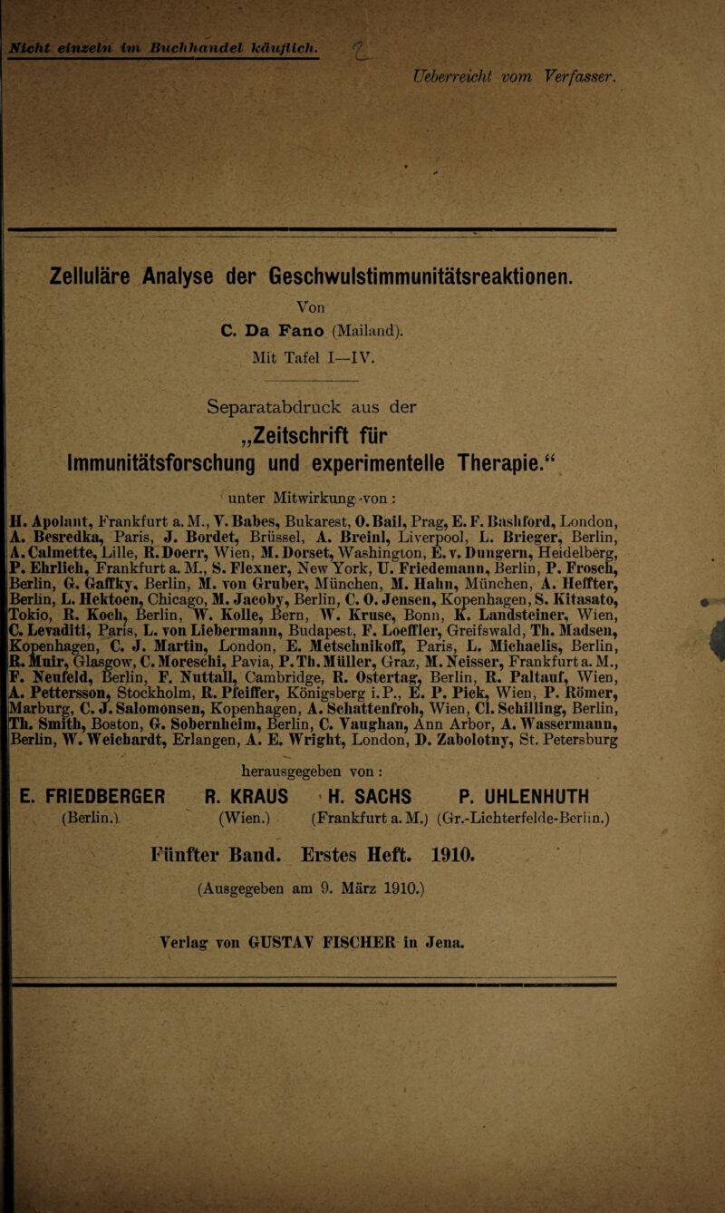 Nicht einzeln im Buchhandel käuflich. Üeberreicht vom Verfasser. Zelluläre Analyse der Geschwulstimmunitätsreaktionen. Von C. Da Fano (Mailand). Mit Tafel I—IV. Separatabdruck aus der „Zeitschrift für Immunitätsforschung und experimentelle Therapie.“ unter Mitwirkung -von : H. Apolnnt, Frankfurt a. M., V. Babes, Bukarest, O.Bail, Prag, E. F. Bashford, London, A. Besredka, Paris, J. Bordet, Brüssel, A. Breinl, Liverpool, L. Brieger, Berlin, A.Calmette, Lille, R.Doerr, Wien, M.Dorset, Washington, E.v. Düngern, Heidelberg, P. Ehrlich, Frankfurt a. M., S. Flexner, New York, U. Friedemann, Berlin, P. Frosch, Berlin, G. Gaffky, Berlin, M. von Gruber, München, M. Hahn, München, A. Heffter, Berhn, L. Hektoen, Chicago, M. Jacoby, Berlin, C. 0. Jensen, Kopenhagen, S. Kitasato, Tokio, R. Koch, Berlin, W. Kolle, Bern, W. Kruse, Bonn, K. Landsteiner, Wien, C. Levaditi, Paris, L. von Liebermann, Budapest, F. Loeffler, Greifswald, Th. Madsen, Kopenhagen, C. J. Martin, London, E. Metschnikoff, Paris, L. Michaelis, Berlin, ß.Muir, Glasgow, C.Moresehi, Pavia, P.Th.Müller, Graz, M.Neisser, Frankfurta.M., F. Neufeld, Berlin, F. Nuttall, Cambridge, R. Ostertag, Berlin, R. Paltauf, Wien, A. Pettersson, Stockholm, R. Pfeiffer, Königsberg i.P., E. P. Pick, Wien, P. Römer, Marburg, C. J. Salomonsen, Kopenhagen, A. Schattenfroh, Wien, CI. Schilling, Berlin, Th. Smith, Boston, G. Sobernheim, Berlin, C. Vaughan, Ann Arbor, A. Wassermann, Berlin, W. Weichardt, Erlangen, A. E. Wright, London, D. Zabolotny, St. Petersburg herausgegeben von : E. FRIEDBERGER R. KRAUS • H. SACHS P. UHLENHUTH (Berlin.) (Wien.) (Frankfurt a. M.) (Gr.-Lichterfelde-Berlin.) Fünfter Band. Erstes Heft. 1910. I (Ausgegeben am 9. März 1910.) Verlag von GUSTAV FISCHER in Jena. I