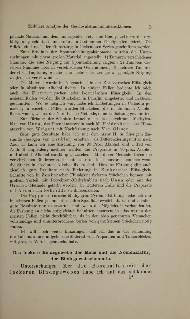 pflanzte Material mit dem umliegenden Fett- und Bindegewebe wurde sorg¬ fältig ausgeschnitten und sofort in bestimmten Flüssigkeiten fixiert. Die Stücke sind nach der Einbettung in lückenlosen Serien geschnitten worden. Zum Studium der Spontanheilungsphänomene wurden die Unter¬ suchungen mit einem großen Material angestellt: 1) Tumoren verschiedener Stämme, die eine Neigung zur Spontanheilung zeigten ; 2) Tumoren des¬ selben Stammes aber in verschiedenen Generationen; 3) mehrere Tumoren derselben Impfserie, welche eine mehr oder weniger ausgeprägte Neigung zeigten, zu verschwinden. Das Material wurde im Allgemeinen in der Zenker sehen Flüssigkeit oder in absolutem Alkohol fixiert. In einigen Fällen bediente ich mich auch der F1 emmingsehen oder Borrelsehen Flüssigkeit. In den meisten Fällen wurden die Stückchen in Paraffin eingebettet und in Serien geschnitten. Wo es möglich war, habe ich Einbettungen in Celloidin ge¬ macht; in einzelnen Fällen wurden Stückchen, die in absolutem Alkohol fixiert waren, wie bei der Nisslschen Methode, ohne Einbettung geschnitten. Zur Färbung der Schnitte brauchte ich das polychrome Methylen¬ blau von Unna, das Eisenhämatoxylin nach M. Heidenhain, das Häm- atoxylin von Weigert mit Nachfärbung nach Van Gieson. Sehr gute Resultate habe ich mit dem Azur II in flüssigem Zu¬ stande (bezogen von Grübler) erhalten; als Differenzierungsmittel nach Azur II kann ich eine Mischung von 90 Proz. Alkohol und 1 Teil von Anilinöl empfehlen; nachher werden die Präparate in 90-proz. Alkohol und absolut Alkohol sorgfältig gewaschen. Mit dieser Methode treten die verschiedenen Bindegewebselemente sehr deutlich horvor, besonders wenn die Stücke in absolutem Alkohol fixiert sind. Dieselbe Färbung gibt auch ziemlich gute Resultate nach Fixierung in Zenker scher Flüssigkeit. Schnitte von in Zenker scher Flüssigkeit fixierten Stückchen können mit großem Vorteil mit Polychrom-Methylenblau nach Unna oder mit der Giernsa-Methode gefärbt werden; in letzterem Falle sind die Präparate mit Aceton nach Schridde zu differenzieren. Die Pappen heim sehe Methylgrün-Pyronin-Färbung habe ich nur in seltenen Fällen gebraucht, da ihre Spezifität zweifelhaft ist und ziemlich gute Resultate nur zu erwarten sind, wenn die Möglichkeit vorhanden ist, die Färbung an nicht aufgeklebten Schnitten anzuwenden; das war in den meisten Fällen nicht durchführbar, da in den oben genannten Versuchen vollständige und ununterbrochene Serien von ganz kleinen Stückchen nötig waren. Ich will noch weiter hinzufügen, daß ich das in der Sammlung des Laboratoriums aufgehobene Material von Präparaten und Tumorblöcken, mit großem Vorteil gebraucht habe. Das lockere Bindegewebe der Maus und die Nomenklatur^ der Bindegewebselemente. Untersuchungen über die Beschaffenheit des lockeren Bindegewebes habe ich auf das subkutane 1*