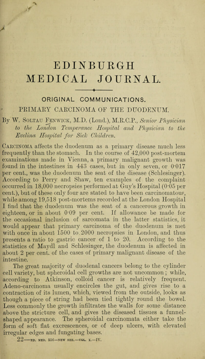 EDINBURGH MEDICAL JOURNAL. -4- ORIGINAL COMMUNICATIONS. PEIMAEY CAECmOMA OF THE DUODENUM. By W. SOLTAU ^ENWICK, M.D. (Loud.), M.E.C.P., Senior Physician to the London Temperance Hospital and Physician to the Evelina Hospital for Sick Children. Carcinoma affects the duodenum as a primary disease much less frequently than the stomach. In the course of 42,000 post-mortem examinations made in Vienna, a primary malignant growth was found in the intestines in 443 cases, but in only seven, or 0-017 per cent., was the duodenum the seat of the disease (Schlesinger). According to Perry and Shaw, ten examples of the complaint occurred in 18,000 necropsies performed at Guy’s Hospital (0-05 per cent.), but of these only four are stated to have been carcinomatous, while among 19,518 post-mortems recorded at the London Hospital I find that the duodenum was the seat of a cancerous growth in eighteen, or in about O’OO per cent. If allowance he made for the occasional inclusion of sarcomata in the latter statistics, it would appear that primary carcinoma of the duodenum is met with once in about 1500 to. 2000 necropsies in London, and thus presents a ratio to gastric cancer of 1 to 20. According to the statistics of Maydl and Schlesinger, the duodenum is affected in about 2 per cent, of the cases of primary malignant disease of the intestine. The great majority of duodenal cancers belong to the cylinder cell variety, hut spheroidal cell growths are not uncommon ; while, according to Atkinson, colloid cancer is relatively frequent. Adeno-carcinoma usually encircles the gut, and gives rise to a contraction of its lumen, which, viewed from the outside, looks as though a piece of string had been tied tightly round the bowel. Less commonly the growth infiltrates the walls for some distance above the stricture cell, and gives the diseased tissues a funnel- shaped appearance. The spheroidal carcinomata either take the form of soft flat excrescences, or of deep ulcers, with elevated irregular edges and fungating bases. 22-ED. MED. 556—NEW SER.—^\'OL. X.—IV.