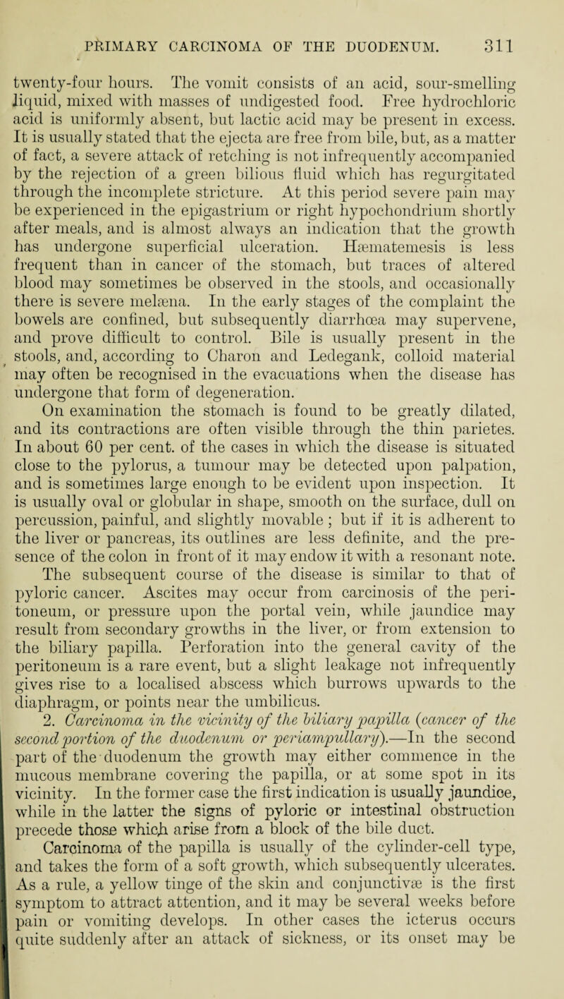twenty-four hours. The vomit consists of an acid, sour-smelling liquid, mixed with masses of undigested food. Free hydrochloric acid is uniformly absent, but lactic acid may be present in excess. It is usually stated that the ejecta are free from bile, but, as a matter of fact, a severe attack of retching is not infrequently accompanied by the rejection of a green bilious fluid which has regurgitated through the incomplete stricture. At this period severe pain may be experienced in the epigastrium or right hypochondrium shortly after meals, and is almost always an indication that the growth has undergone superficial ulceration. Haematemesis is less frequent than in cancer of the stomach, but traces of altered blood may sometimes be observed in the stools, and occasionally there is severe melEena. In the early stages of the complaint the bowels are confined, but subsequently diarrhoea may supervene, and prove difficult to control. Bile is usually present in the stools, and, according to Charon and Ledegank, colloid material may often be recognised in the evacuations when the disease has undergone that form of degeneration. On examination the stomach is found to be greatly dilated, and its contractions are often visible through the thin parietes. In about 60 per cent, of the cases in which the disease is situated close to the pylorus, a tumour may be detected upon palpation, and is sometimes large enough to be evident upon inspection. It is usually oval or globular in shape, smooth on the surface, dull on percussion, painful, and slightly movable ; but if it is adherent to the liver or pancreas, its outlines are less definite, and the pre¬ sence of the colon in front of it may endow it with a resonant note. The subsequent course of the disease is similar to that of pyloric cancer. Ascites may occur from carcinosis of the peri¬ toneum, or pressure upon the portal vein, while jaundice may result from secondary growths in the liver, or from extension to the biliary papilla. Perforation into the general cavity of the peritoneum is a rare event, but a slight leakage not infrequently gives rise to a localised abscess which burrows upwards to the diaphragm, or points near the umbilicus. 2. Carcinoma in the mcinity of the hiliary papilla {cancer of the second portion of the duodenum or periampullary).—In the second part of the duodenum the growth may either commence in the [ mucous membrane covering the papilla, or at some spot in its j vicinity. In the former case the first indication is usually jaundioe, i while in the latter the signs of pyloric or intestinal obstruction I precede those whieji arise from a block of the bile duct. Carcinoma of the papilla is usually of the cylinder-cell type, i and takes the form of a soft growth, which subsequently ulcerates, i As a rule, a yellow tinge of the skin and conjunctivae is the first i symptom to attract attention, and it may be several weeks before j pain or vomiting develops. In other cases the icterus occurs 1 quite suddenly after an attack of sickness, or its onset may be I'l