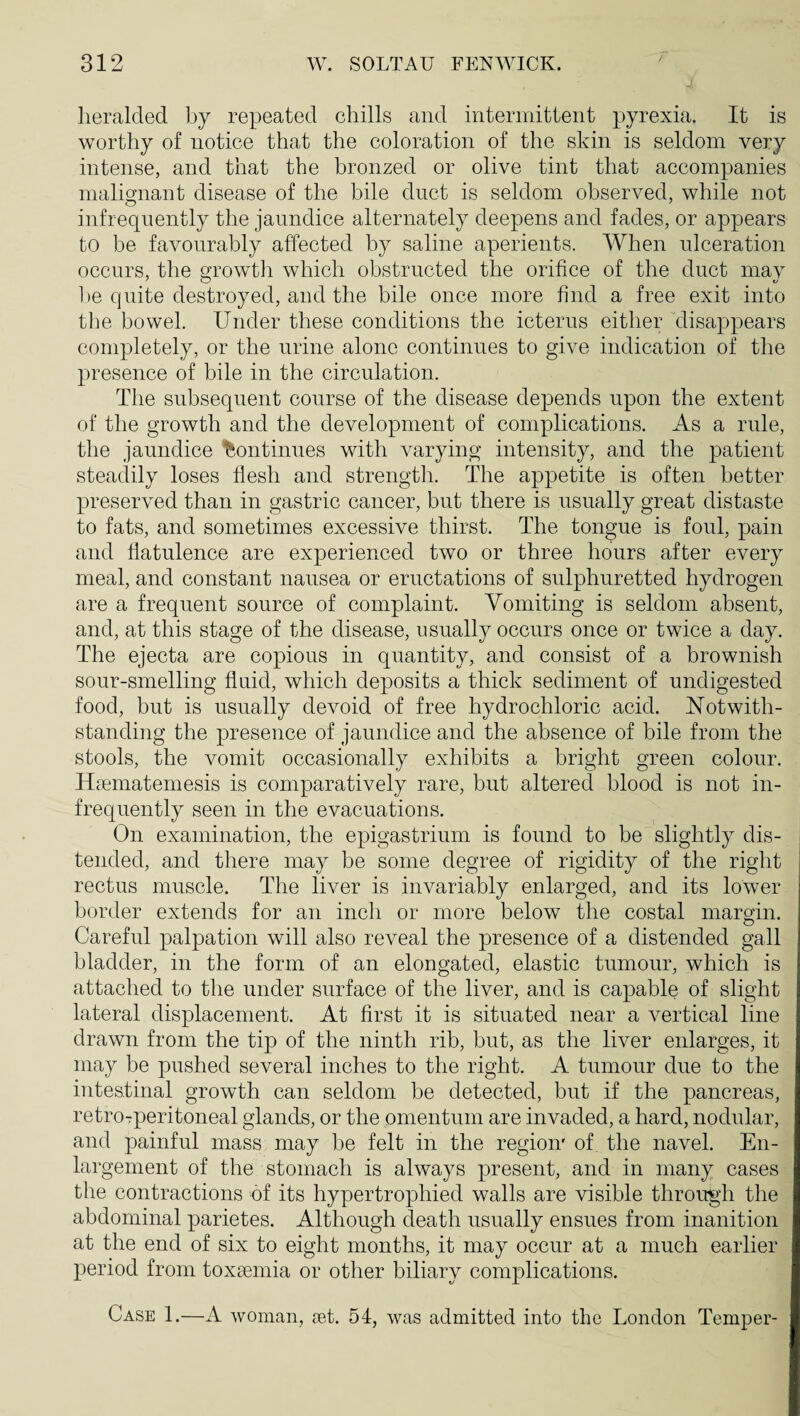 heralded by repeated chills and intermittent pyrexia. It is worthy of notice that the coloration of the skin is seldom very intense, and that the bronzed or olive tint that accompanies malignant disease of the bile duct is seldom observed, while not infrequently the jaundice alternately deepens and fades, or appears to be favourably affected by saline aperients. When ulceration occurs, the growtli which obstructed the orifice of the duct mav be quite destroyed, and the bile once more find a free exit into the bowel. Under these conditions the icterus either disappears completely, or the urine alone continues to give indication of the presence of bile in the circulation. The subsequent course of the disease depends upon the extent of the growth and the development of complications. As a rule, the jaundice 'Continues with varying intensity, and the patient steadily loses flesh and strength. The appetite is often better preserved than in gastric cancer, but there is usually great distaste to fats, and sometimes excessive thirst. The tongue is foul, pain and flatulence are experienced two or three hours after every meal, and constant nausea or eructations of sulphuretted hydrogen are a frequent source of complaint. Vomiting is seldom absent, and, at this stage of the disease, usually occurs once or twice a day. The ejecta are copious in quantity, and consist of a brownish sour-smelling fluid, which deposits a thick sediment of undigested food, but is usually devoid of free hydrochloric acid. Notwith¬ standing the presence of jaundice and the absence of bile from the stools, the vomit occasionally exhibits a bright green colour. Haimatemesis is comparatively rare, but altered blood is not in¬ frequently seen in the evacuations. On examination, the epigastrium is found to be slightly dis¬ tended, and there may be some degree of rigidity of the right rectus muscle. The liver is invariably enlarged, and its lower border extends for an inch or more below the costal margin. Careful palpation will also reveal the presence of a distended gall bladder, in the form of an elongated, elastic tumour, which is attached to the under surface of the liver, and is capable of slight lateral displacement. At first it is situated near a vertical line drawn from the tip of the ninth rib, but, as the liver enlarges, it may be pushed several inches to the right. A tumour due to the intestinal growth can seldom be detected, but if the pancreas, retroTperitoneal glands, or the omentum are invaded, a hard, nodular, and painful mass may be felt in the region' of the navel. En¬ largement of the stomach is always present, and in many cases the contractions of its hypertrophied walls are visible through the abdominal parietes. Although death usually ensues from inanition at the end of six to eight months, it may occur at a much earlier period from toxaemia or other biliary complications. Case 1.—A woman, get. 54, was admitted into the London Temper-