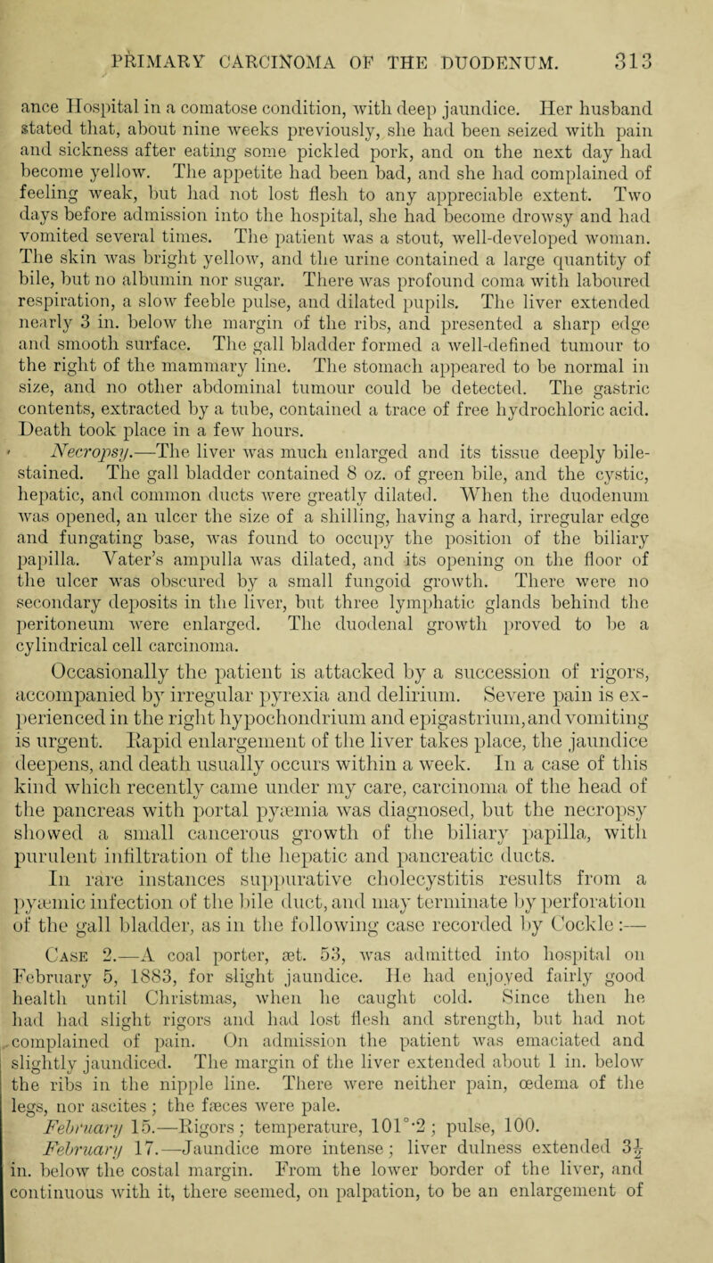 ance Hospital in a comatose condition, with deep jaundice. Her husband stated that, about nine weeks previously, she had been seized with pain and sickness after eating some pickled pork, and on the next day had become yellow. The appetite had been bad, and she had complained of feeling weak, but had not lost flesh to any appreciable extent. Two days before admission into the hospital, she had become drowsy and had vomited several times. The patient was a stout, well-developed woman. The skin was bright yellow, and the urine contained a large quantity of bile, but no albumin nor sugar. There was profound coma with laboured respiration, a slow feeble pulse, and dilated pupils. The liver extended nearly 3 in. below the margin of the ribs, and presented a sharp edge and smooth surface. The gall bladder formed a well-defined tumour to the right of the mammary line. The stomach appeared to be normal in size, and no other abdominal tumour could be detected. The gastric contents, extracted by a tube, contained a trace of free hydrochloric acid. Death took place in a few hours. ' Necropsy.—The liver was much enlarged and its tissue deeply bile- stained. The gall bladder contained 8 oz. of green bile, and the cystic, hepatic, and common ducts Avere greatly dilated. When the duodenum was opened, an ulcer the size of a shilling, having a hard, irregular edge and fungating base, Avas found to occupy the position of the biliary papilla. Vater’s ampulla Avas dilated, and its opening on the floor of the ulcer Avas obscured by a small fungoid growth. There were no secondary deposits in the liver, but three lymphatic glands behind the peritoneum Avere enlarged. The duodenal groAvth proved to be a cylindrical cell carcinoma. Occasionally the patient is attacked by a succession of rigors, accompanied by irregular p)yrexia and delirium. Severe pain is ex¬ perienced in the right hypochondrium and epigastrium, and vomiting is urgent. Eapid enlargement of the liver takes place, the jaundice deepens, and death usually occurs within a week. In a case of this kind Avhich recently came under my care, carcinoma of the head of the pancreas with portal pyiemia was diagnosed, but the necropsy showed a small cancerous growth of the biliary papilla, with purulent infiltration of the hepatic and pancreatic ducts. In rare instances suppurative cholecystitis results from a pyiemic infection of the Idle duct, and may terminate by perforation of the gall bladder, as in the following case recorded l)y Cockle:— Case 2.—A coal porter, set. 53, aaxis admitted into hospital on February 5, 1883, for slight jaundice. He had enjoyed fairly good health until Christmas, Avhen he caught cold. Since then he had had slight rigors and had lost flesh and strength, but had not complained of pain. On admission the patient Avas emaciated and slightly jaundiced. The margin of the liver extended about 1 in. beloAv the ribs in the nipple line. There Avere neither pain, oedema of the legs, nor ascites ; the fseces Avere pale. February 15.—Rigors; temperature, 101°*2; pulse, 100. February 17.—Jaundice more intense; liver dulness extended 3^- in. beloAv the costal margin. From the loAver border of the liver, and continuous Avith it, there seemed, on palpation, to be an enlargement of