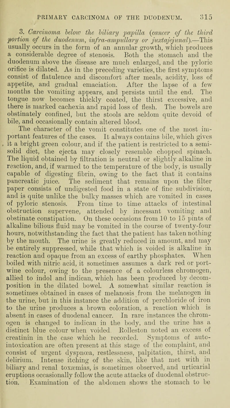 3. Carcinoma helovj the hiliary {cancer of the third portion of the duodenum, infra-ampidlary or juxtajejunal).—This usually occurs in the form of an annular growth, which produces a considerable degree of stenosis. Both the stomach and the duodenum above the disease are much enlarged, and the pyloric orifice is dilated. As in the preceding varieties, the first symptoms consist of flatulence and discomfort after meals, acidity, loss of appetite, and gradual emaciation. After the lapse of a few months the vomiting appears, and persists until the end. The tongue now becomes thickly coated, the thirst excessive, and there is marked cachexia and rapid loss of flesh. The bowels are obstinately confined, but the stools are seldom quite devoid of bile, and occasionally contain altered blood. The character of the vomit constitutes one of the most im¬ portant features of the cases. It always contains bile, which gives it a bright green colour, and if the patient is restricted to a semi¬ solid diet, the ejecta may closely resemble chopped spinach. The liquid obtained by filtration is neutral or slightly alkaline in reaction, and, if warmed to the temperature of the body, is usually capable of digesting fibrin, owing to the fact that it contains pancreatic juice. The sediment that remains upon the filter paper consists of undigested food in a state of fine subdivision, and is quite unlike the bulky masses which are vomited in cases of pyloric stenosis. From time to time attacks of intestinal obstruction supervene, attended by incessant vomiting and obstinate constipation. On these occasions from 10 to 15 pints of alkaline bilious fluid may be vomited in the course of twenty-four hours, notwithstanding the fact that the patient has taken nothing by the mouth. The urine is greatly reduced in amount, and may be entirely suppressed, while that which is voided is alkaline in reaction and opaque from an excess of earthy phosphates. When boiled with nitric acid, it sometimes assumes a dark red or port- wine colour, owing to the presence of a colourless chromogen, allied to indol and indican, which has been produced by decom¬ position in the dilated bowel. A somewhat similar reaction is sometimes obtained in cases of melanosis from the melanogen in the urine, but in this instance the addition of perchloride of iron to the urine produces a brown coloration, a reaction which is absent in cases of duodenal cancer. In rare instances the chrom¬ ogen is changed to indican in tlie body, and the urine has a distinct blue colour when voided Eolleston noted an excess of creatinin in the case which he recorded. Symptoms of auto¬ intoxication are often present at this stage of the complaint, and consist of urgent dyspnoea, restlessness, palpitation, thirst, and delirium. Intense itching of the skin, like that met with in biliary and renal toxtemias, is sometimes observed, and urticarial eruptions occasionally follow the acute attacks of duodenal obstruc¬ tion. Examination of the abdomen shows the stomach to be