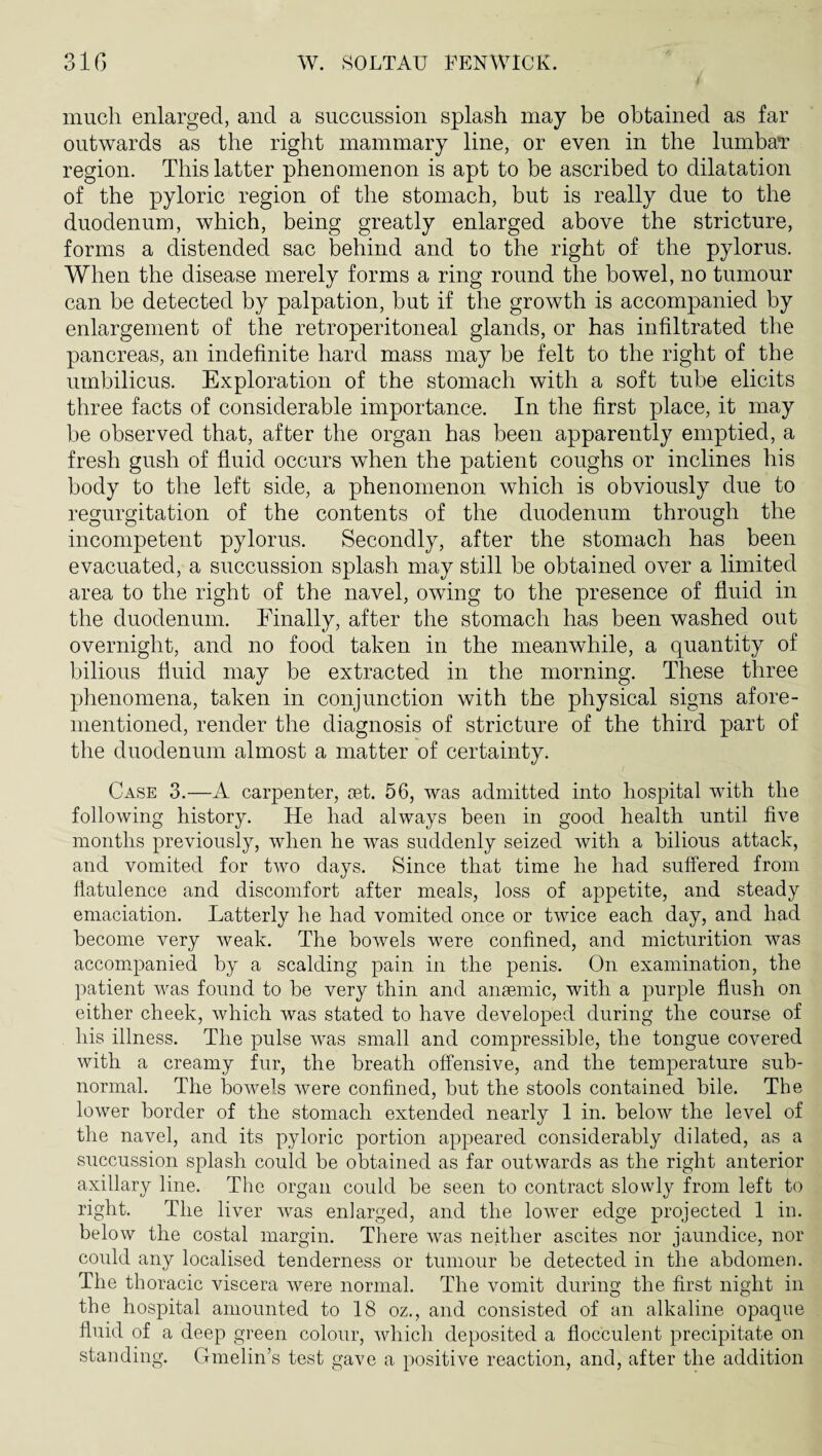 much enlarged, and a succussion splash may be obtained as far outwards as the right mammary line, or even in the lumbaT region. This latter phenomenon is apt to be ascribed to dilatation of the pyloric region of the stomach, but is really due to the duodenum, which, being greatly enlarged above the stricture, forms a distended sac behind and to the right of the pylorus. When the disease merely forms a ring round the bowel, no tumour can be detected by palpation, but if the growth is accompanied by enlargement of the retroperitoneal glands, or has infiltrated the pancreas, an indefinite hard mass may be felt to the right of the umbilicus. Exploration of the stomach with a soft tube elicits three facts of considerable importance. In the first place, it may be observed that, after the organ has been apparently emptied, a fresh gush of fluid occurs when the patient coughs or inclines his body to the left side, a phenomenon wdiich is obviously due to regurgitation of the contents of the duodenum through the incompetent pylorus. Secondly, after the stomach has been evacuated, a succussion splash may still be obtained over a limited area to the right of the navel, owing to the presence of fluid in the duodenum. Finally, after the stomach has been washed out overnight, and no food taken in the meanwhile, a quantity of bilious fluid may be extracted in the morning. These three phenomena, taken in conjunction with the physical signs afore¬ mentioned, render the diagnosis of stricture of the third part of the duodenum almost a matter of certainty. Case 3.—A carpenter, Jiet. 56, was admitted into hospital with the following history. He had always been in good health until five months previously, when he was suddenly seized with a bilious attack, and vomited for two days. Since that time he had suffered from flatulence and discomfort after meals, loss of appetite, and steady emaciation. Latterly he had vomited once or twice each day, and had become very weak. The bowels were confined, and micturition was accompanied by a scalding pain in the penis. On examination, the patient was found to be very thin and ansemic, with a purple flush on either cheek, which was stated to have developed during the course of his illness. The pulse was small and compressible, the tongue covered with a creamy fur, the breath offensive, and the temperature sub¬ normal. The bowels were confined, but the stools contained bile. The lower border of the stomach extended nearly 1 in. below the level of the navel, and its pyloric portion appeared considerably dilated, as a succussion splash could be obtained as far outwards as the right anterior axillary line. The organ could be seen to contract slowly from left to right. The liver was enlarged, and the lower edge projected 1 in. below the costal margin. Tliere was neither ascites nor jaundice, nor could any localised tenderness or tumour be detected in the abdomen. The thoracic viscera were normal. The vomit during the first night in the hospital amounted to 18 oz., and consisted of an alkaline opaque fluid of a deep green colour, which deposited a flocculent precipitate on standing. Gmelin’s test gave a positive reaction, and, after the addition