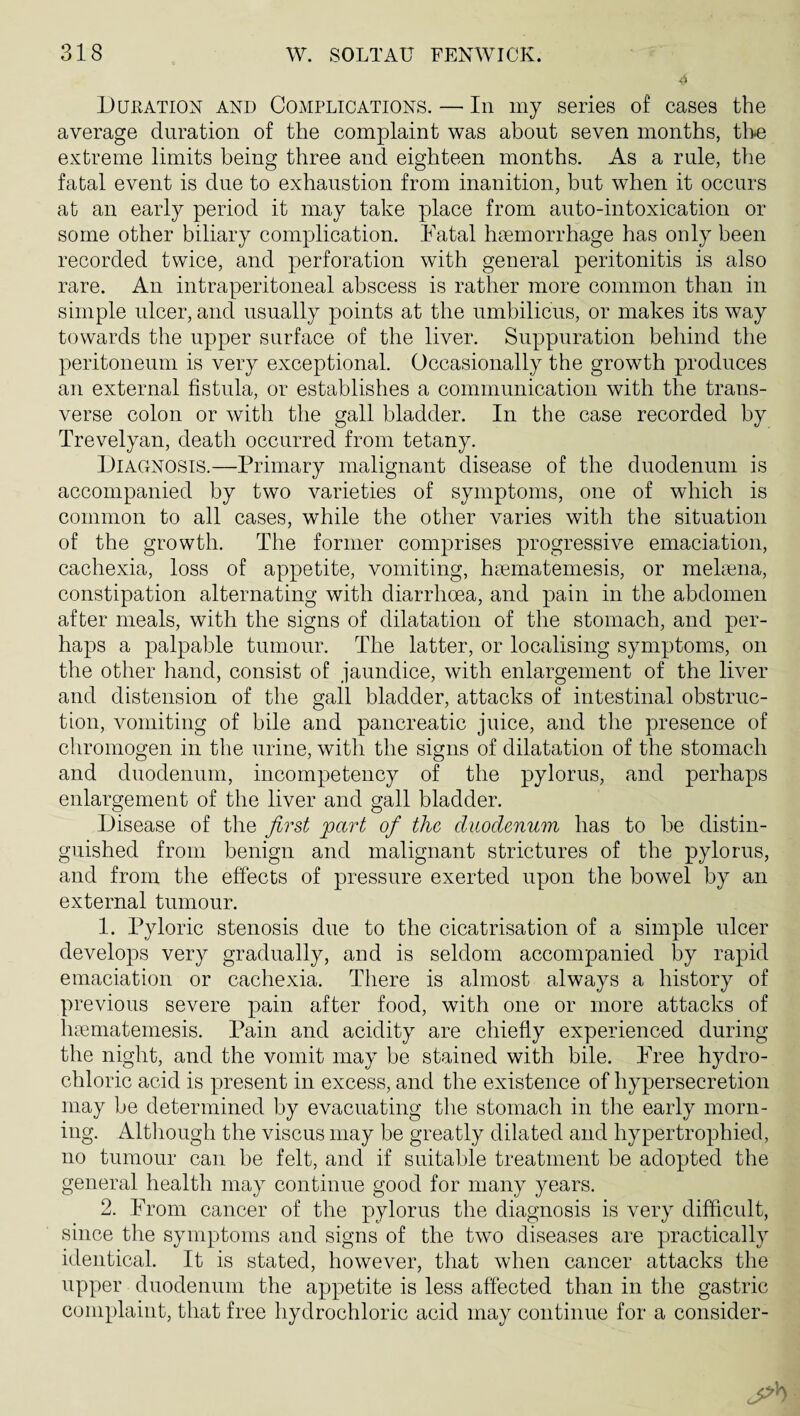 Dukation and Complications. — In my series of cases the average duration of the complaint was about seven months, tlm extreme limits being three and eighteen months. As a rule, the fatal event is due to exhaustion from inanition, but when it occurs at an early period it may take place from auto-intoxication or some other biliary complication. Katal hiemorrhage has only been recorded twice, and perforation with general peritonitis is also rare. An intraperitoneal abscess is rather more common than in simple ulcer, and usually points at the umbilicus, or makes its way towards the upper surface of the liver. Suppuration behind the peritoneum is very exceptional. Occasionally the growth produces an external fistula, or establishes a communication with the trans¬ verse colon or with the gall bladder. In the case recorded by Trevelyan, death occurred from tetany. Diagnosis.—Primary malignant disease of the duodenum is accompanied by two varieties of symptoms, one of which is common to all cases, while the other varies with the situation of the growth. The former comprises progressive emaciation, cachexia, loss of appetite, vomiting, hciematemesis, or melaina, constipation alternating with diarrhoea, and pain in the abdomen after meals, with the signs of dilatation of the stomach, and per¬ haps a palpable tumour. The latter, or localising symptoms, on the other hand, consist of jaundice, with enlargement of the liver and distension of the gall bladder, attacks of intestinal obstruc¬ tion, vomiting of bile and pancreatic juice, and the presence of chromogen in the urine, with the signs of dilatation of the stomach and duodenum, incompetency of the pylorus, and perhaps enlargement of the liver and gall bladder. Disease of the first part of the duodenum has to be distin¬ guished from benign and malignant strictures of the pylorus, and from the effects of pressure exerted upon the bowel by an external tumour. 1. Pyloric stenosis due to the cicatrisation of a simple ulcer develops very gradually, and is seldom accompanied by rapid emaciation or cachexia. There is almost always a history of previous severe pain after food, with one or more attacks of luumatemesis. Pain and acidity are chiefly experienced during the night, and the vomit may be stained with bile. Tree hydro¬ chloric acid is present in excess, and the existence of hypersecretion may be determined by evacuating the stomach in tlie early morn¬ ing. Altliough the viscus may be greatly dilated and hypertrophied, no tumour can be felt, and if suitable treatment be adopted the general health may continue good for many years. 2. From cancer of the pylorus the diagnosis is very difficult, since the symptoms and signs of the two diseases are practically identical. It is stated, however, that when cancer attacks the upper duodenum the appetite is less affected than in the gastric complaint, that free hydrochloric acid may continue for a consider-