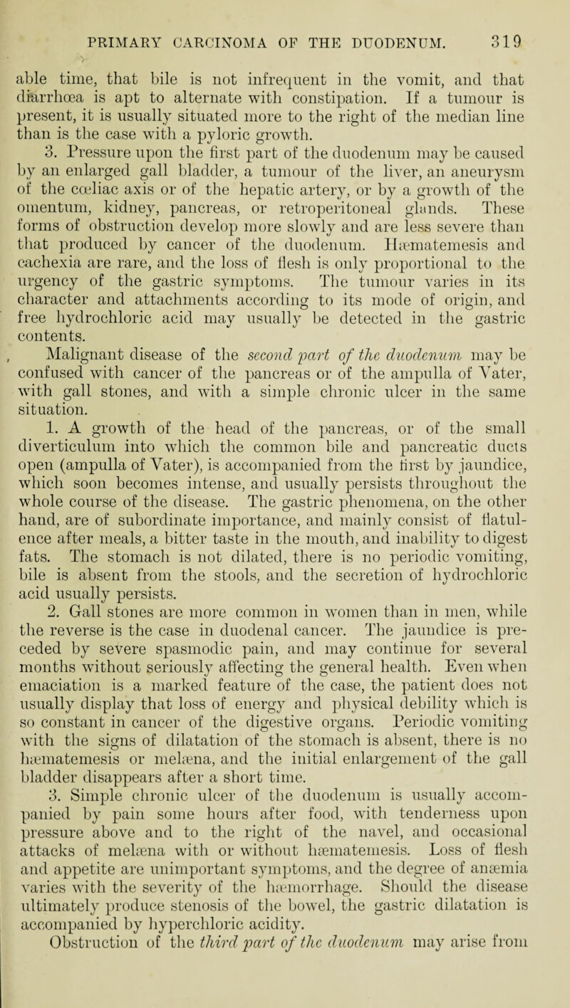 able time, that bile is not infrequent in the vomit, and that diarrhoea is apt to alternate with constipation. If a tnmonr is present, it is usually situated more to the right of the median line than is the case with a pyloric growth. 3. Pressure upon the first part of the duodenum may be caused by an enlarged gall bladder, a tumour of the liver, an aneurysm of the coeliac axis or of the hepatic artery, or by a growth of the omentum, kidney, pancreas, or retroperitoneal glands. These forms of obstruction develop more slowly and are less severe than that produced by cancer of the duodenum. Hicmatemesis and cachexia are rare, and the loss of flesh is only proportional to the urgency of the gastric symptoms. The tumour varies in its character and attachments according to its mode of origin, and free hydrochloric acid may usually be detected in the gastric contents. Malignant disease of the second 'part of the duodenum may be confused with cancer of the pancreas or of the ampulla of Yater, with gall stones, and with a siinple chronic ulcer in the same situation. 1. A growth of the head of the pancreas, or of the small diverticulum into which the common bile and pancreatic ducts open (ampulla of Yater), is accompanied from the first by jaundice, which soon becomes intense, and usually persists throughout the whole course of the disease. The gastric phenomena, on the other hand, are of subordinate importance, and mainly consist of flatul¬ ence after meals, a bitter taste in the mouth, and inability to digest fats. The stomach is not dilated, there is no periodic vomiting, bile is absent from the stools, and the secretion of hydrochloric acid usually persists. 2. Gall stones are more common in women than in men, while the reverse is the case in duodenal cancer. The jaundice is pre¬ ceded by severe spasmodic pain, and may continue for several months without seriously affecting the general health. Even when emaciation is a marked feature of the case, the patient does not usually display that loss of energy and physical debility which is so constant in cancer of the digestive organs. Periodic vomiting with the signs of dilatation of the stomach is absent, there is no luematemesis or mehena, and the initial enlargement of the gall bladder disappears after a short time. 3. Simple chronic ulcer of the duodenum is usually accom¬ panied by pain some hours after food, with tenderness upon pressure above and to the right of the navel, and occasional attacks of melpena with or without htematemesis. Loss of flesh and appetite are unimportant symptoms, and the degree of anaemia varies with the severity of the luemorrhage. Should the disease ultimately produce stenosis of the bowel, the gastric dilatation is accompanied by hyperchloric acidity. Obstruction of the third part of the duodenum may arise from