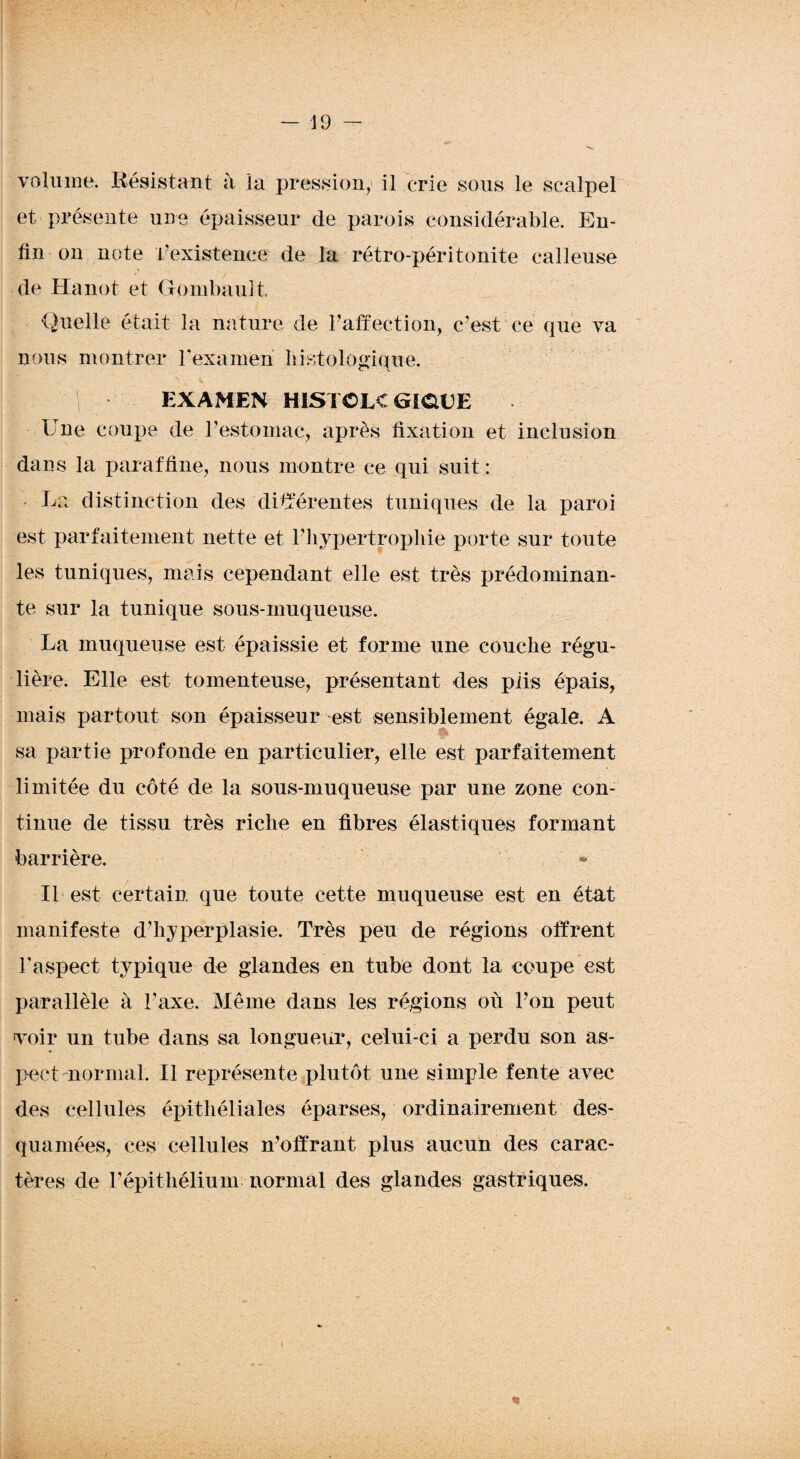 volume. Résistant à la pression, il crie sous le scalpel et présente une épaisseur de parois considérable. En¬ fin on note l’existence de la rétro-péritonite calleuse de Hanot et Gombault Quelle était la nature de l’affection, c’est ce que va nous montrer l'examen histologique. f i EXAMEN HISTCLC GîOEE Une coupe de F estomac, après fixation et inclusion dans la paraffine, nous montre ce qui suit : - La distinction des différentes tuniques de la paroi est parfaitement nette et F hypertrophie porte sur toute les tuniques, mais cependant elle est très prédominan¬ te sur la tunique sous-muqueuse. La muqueuse est épaissie et forme une couche régu¬ lière. Elle est tomenteuse, présentant des plis épais, mais partout son épaisseur est sensiblement égale. A sa partie profonde en particulier, elle est parfaitement limitée du côté de la sous-muqueuse par une zone con¬ tinue de tissu très riche en fibres élastiques formant barrière. Il est certain que toute cette muqueuse est en état manifeste d’hyperplasie. Très peu de régions offrent F aspect typique de glandes en tube dont la coupe est parallèle à l’axe. Même dans les régions où l’on peut voir un tube dans sa longueur, celui-ci a perdu son as¬ pect normal. Il représente plutôt une simple fente avec des cellules épithéliales éparses, ordinairement des- quaniées, ces cellules n’offrant plus aucun des carac¬ tères de l’épithélium normal des glandes gastriques.