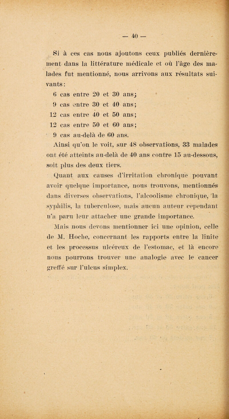 Si à ces cas nous ajoutons ceux publiés dernière¬ ment dans la littérature médicale et où l’âge des ma¬ lades fut mentionné, nous arrivons aux résultats sui¬ vants : 6 cas entre 20 et 30 ans; 9 cas entre 30 et 40 ans; * 12 cas entre 40 et 50 ans; 12 cas entre 50 et 60 ans; ' 9 cas au-delà de 60 ans. Ainsi qu’on le voit, sur 48 observations, 33 malades ont été atteints au-delà de 40 ans contre 15 au-dessous, soit plus des deux tiers. Quant aux causes d’irritation chronique pouvant avoir quelque importance, nous trouvons, mentionnés .A JÊ dans diverses observations, l’alcoolisme chronique, la syphilis, la tuberculose, mais aucun auteur cependant n'a paru leur attacher une grande importance. Mais nous devons mentionner ici une opinion, celle de M. Hoche, concernant les rapports entre la linite et les processus ulcéreux de l’estomac, et là encore nous pourrons trouver une analogie avec le cancer greffé sur l’ulcus simplex.