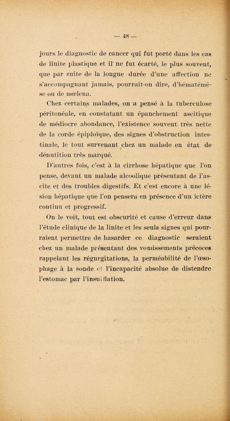jours le diagnostic de cancer qui fut porté dans les cas de linite plastique et il' ne fut écarté, le plus souvent, que par suite de la longue durée d’une affection ne s’accompagnant jamais, pourrait-on dire, d’hématémè- se ou de mce’lena. Chez certains malades, on a pensé à la tuberculose péritonéale, en constatant un épanchement ascitique de médiocre abondance, Inexistence souvent très nette de la corde épiploïque, des signes d’obstruction intes¬ tinale, le tout survenant chez un malade en état de dénutition très marqué. D’autres fois, c’est à la cirrhose hépatique que l'on pense, devant un malade alcoolique présentant de l’as¬ cite et des troubles digestifs: Et c’est encore à une lé¬ sion hépatique que l’on pensera en présence d’un ictère continu et progressif. On le voit, tout est obscurité et cause d’erreur dans l’étude clinique de la linite et les seuls signes qui pour¬ raient permettre de hasarder ce diagnostic seraient chez un malade présentant des vomissements précoces rappelant les régurgitations, la perméabilité de l'œso¬ phage à la sonde et Fincapacité absolue de distendre l’estomac par l’insul dation.