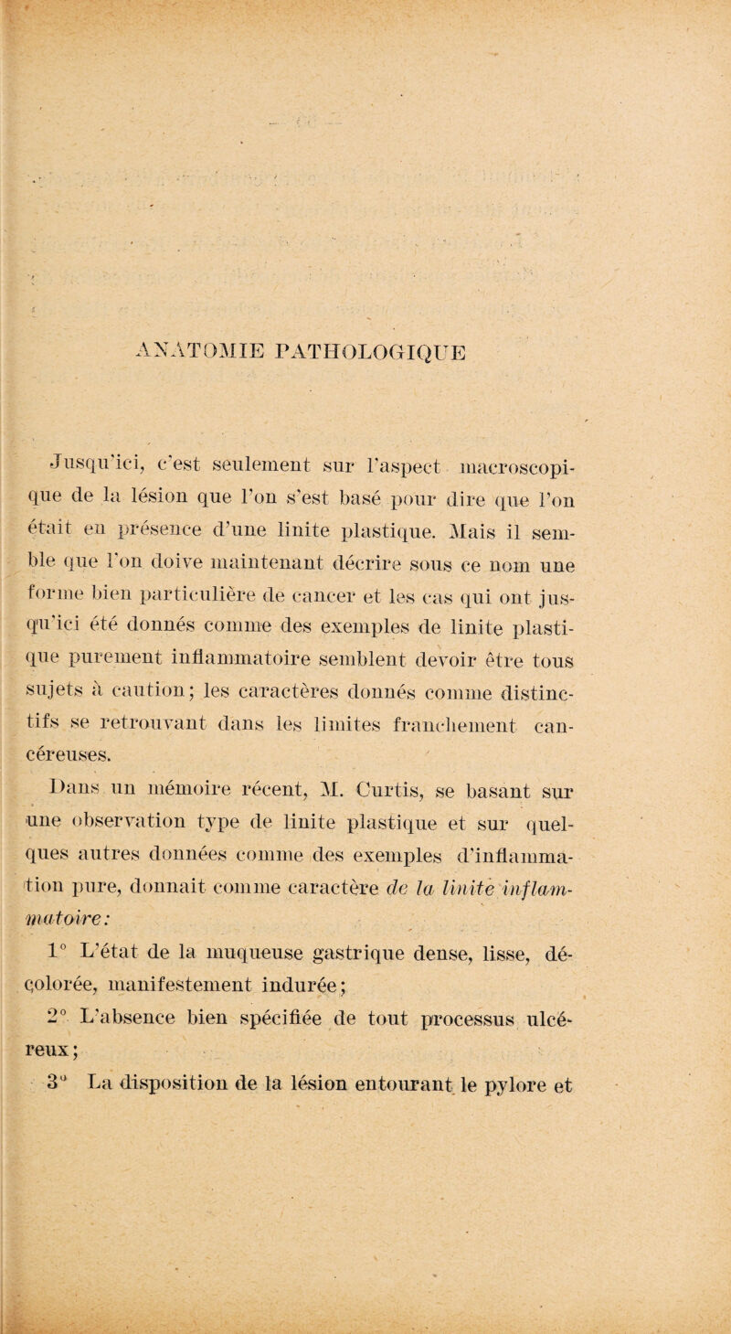 ANATOMIE PATHOLOGIQUE Jusqu ici, c est seulement sur l’aspect macroscopi¬ que de la lésion que Y on s’est basé pour dire que Ton était eu présence d’une linite plastique. Mais il sem¬ ble que Ton doive maintenant décrire sous ce nom une forme bien particulière de cancer et les cas qui ont jus¬ qu’ici été donnés comme des exemples de linite plasti¬ que purement inflammatoire semblent devoir être tous sujets a caution; les caractères donnés comme distinc¬ tifs se retrouvant dans les limites franchement can¬ céreuses. Dans un mémoire récent, M. Curtis, se basant sur K ^ une observation type de linite plastique et sur quel¬ ques autres données comme des exemples d’inflamma¬ tion pure, donnait comme caractère de la linite In fiant- \ nmtoire : * ... 1° L’état de la muqueuse gastrique dense, lisse, dé¬ colorée, manifestement indurée; 2° L’absence bien spécifiée de tout processus ulcé¬ reux ; 3a La disposition de la lésion entourant le pylore et