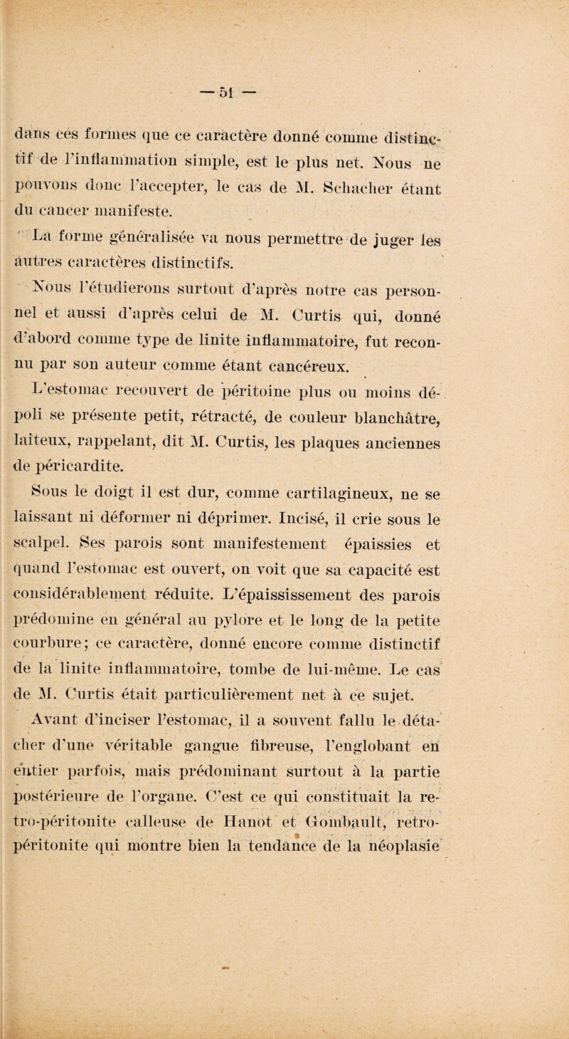 dans ces formes que ce caractère donné comme distinc¬ tif de l'inflammation simple, est le plus net. Nous ne pouvons donc l’accepter, le cas de M. Scliacher étant du cancer manifeste. La forme généralisée va nous permettre de juger les autres caractères distinctifs. Nous 1 étudierons surtout d'après notre cas person¬ nel et aussi d'après celui de M. Curtis qui, donné d’abord comme type de linite inflammatoire, fut recon¬ nu par son auteur comme étant cancéreux. L'estomac recouvert de péritoine plus ou moins dé¬ poli se présente petit, rétracté, de couleur blanchâtre, laiteux, rappelant, dit M. Curtis, les plaques anciennes de péricardite. Sous le doigt il est dur, comme cartilagineux, ne se laissant ni déformer ni déprimer. Incisé, il crie sous le scalpel. Ses parois sont manifestement épaissies et quand l’estomac est ouvert, on voit que sa capacité est considérablement réduite. L’épaississement des parois prédomine en général au pylore et le long de la petite courbure; ce caractère, donné encore comme distinctif de la linite inflammatoire, tombe de lui-même. Le cas de M. Curtis était particulièrement net à ce sujet. Avant d'inciser restomac, il a souvent fallu le déta- cher d’une véritable gangue fibreuse, l’englobant en entier parfois, mais prédominant surtout à la partie postérieure de l’organe. C’est ce qui constituait la re- tro-péritonite calleuse de Hanot et Gonïbault, retro- péritonite qui montre bien la tendance de la néoplasie