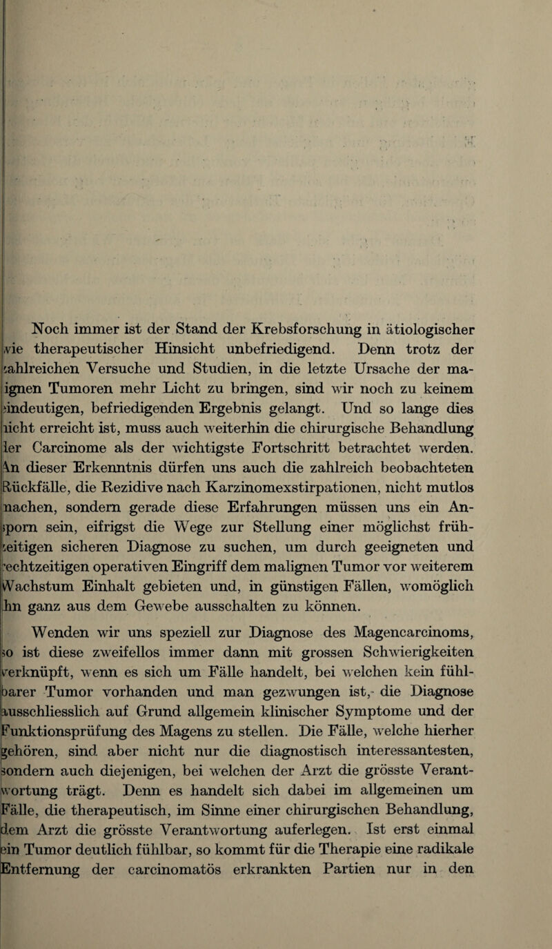 Noch immer ist der Stand der Krebsforschung in atiologischer .vie therapeutischer Hinsicht unbefriedigend. Denn trotz der sahlreichen Versuche und Studien, in die letzte Ursache der ma- ignen Tumoren mehr Licht zu bringen, sind wir noch zu keinem iindeutigen, befriedigenden Ergebnis gelangt. Und so lange dies licht erreicht ist, muss auch weiterhin die chirurgische Behandlung ier Carcinome als der wichtigste Fortschritt betrachtet werden. ^n dieser Erkenntnis diirfen uns auch die zahlreich beobachteten Riickfalle, die Rezidive nach Karzinomexstirpationen, nicht mutlos nachen, sondern gerade diese Erfahrungen miissen uns ein An- $porn sein, eifrigst die Wege zur Stellung einer moglichst friih- seitigen sicheren Diagnose zu suchen, um durch geeigneten und echtzeitigen operativen Eingriff dem malignen Tumor vor weiterem iVachstum Einhalt gebieten und, in giinstigen Fallen, womoglich ihn ganz aus dem Gewebe ausschalten zu konnen. Wenden wir uns speziell zur Diagnose des Magencarcinoms, *o ist diese zweifellos immer dann mit grossen Schwierigkeiten verkniipft, wenn es sich um Falle handelt, bei welchen kein fiihl- earer Tumor vorhanden und man gezwungen ist,- die Diagnose ausschliesslich auf Grund allgemein klinischer Symptome und der Funktionspriifung des Magens zu stellen. Die Falle, welche hierher gehoren, sind aber nicht nur die diagnostisch interessantesten, sondern auch diejenigen, bei welchen der Arzt die grosste Verant- wortung tragt. Denn es handelt sich dabei im allgemeinen um Falle, die therapeutisch, im Sinne einer chirurgischen Behandlung, dem Arzt die grosste Verantwortung auferlegen. Ist erst einmal ein Tumor deutlich fiihlbar, so kommt fur die Therapie eine radikale Entfernung der carcinomatos erkrankten Partien nur in den