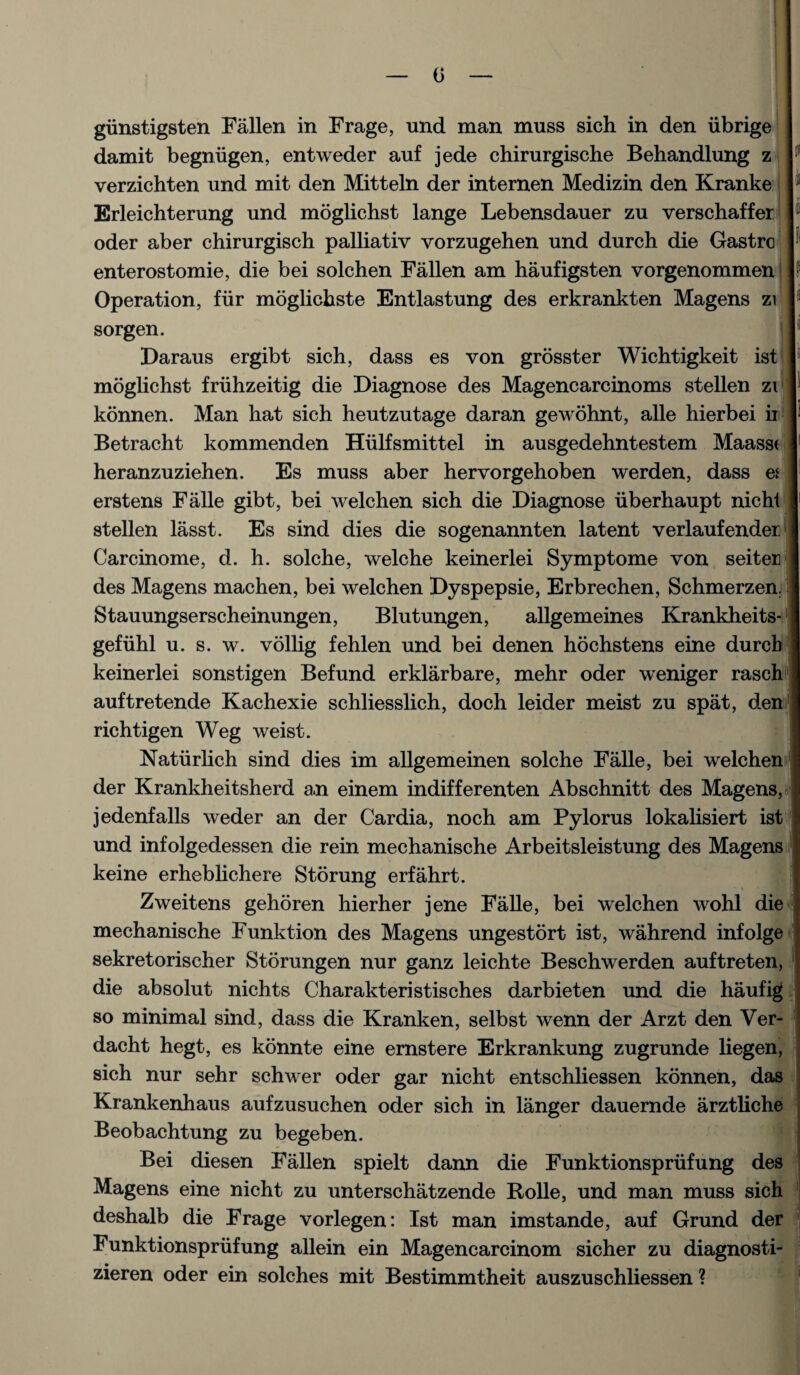 0 giinstigsten Fallen in Frage, und man muss sich in den iibrige damit begnugen, entweder auf jede chirurgische Behandlung z verzichten und mit den Mitteln der internen Medizin den Kranke Erleichterung und moglichst lange Lebensdauer zu verschaffer oder aber chirurgisch palliativ vorzugehen und durch die Gastrc enterostomie, die bei solchen Fallen am haufigsten vorgenommen Operation, fur moglichste Entlastung des erkrankten Magens zi sorgen. Daraus ergibt sich, dass es von grosster Wichtigkeit ist moglichst fruhzeitig die Diagnose des Magencarcinoms stellen z\ konnen. Man hat sich heutzutage daran gewohnt, alle hierbei ii Betracht kommenden Hiilfsmittel in ausgedehntestem Maass< heranzuziehen. Es muss aber hervorgehoben werden, dass e* erstens Falle gibt, bei welchen sich die Diagnose iiberhaupt nicht stellen lasst. Es sind dies die sogenannten latent verlaufender, Carcinome, d. h. solche, welche keinerlei Symptome von seiten des Magens machen, bei welchen Dyspepsie, Erbrechen, Schmerzen. Stauungserscheinungen, Blutungen, allgemeines Krankheits gefiihl u. s. w. vollig fehlen und bei denen hochstens eine durch keinerlei sonstigen Befund erklarbare, mehr oder weniger rasch auftretende Kachexie schliesslich, doch leider meist zu spat, den richtigen Weg weist. Natiirlich sind dies im allgemeinen solche Falle, bei welchen der Krankheitsherd an einem indifferenten Abschnitt des Magens, jedenfalls weder an der Cardia, noch am Pylorus lokalisiert ist und infolgedessen die rein mechanische Arbeitsleistung des Magens keine erheblichere Storung erfahrt. Zweitens gehoren hierher jene Falle, bei welchen wohl die mechanische Funktion des Magens ungestort ist, wahrend infolge sekretorischer Storungen nur ganz leichte Beschwerden auftreten, die absolut nichts Charakteristisches darbieten und die haufig so minimal sind, dass die Kranken, selbst wenn der Arzt den Ver dacht hegt, es konnte eine ernstere Erkrankung zugrunde liegen, sich nur sehr schwer oder gar nicht entschliessen konnen, das Krankenhaus aufzusuchen oder sich in langer dauernde arztliche Beobachtung zu begeben. Bei diesen Fallen spielt dann die Funktionspriifung des Magens eine nicht zu unterschatzende Bolle, und man muss sich deshalb die Frage vorlegen: Ist man imstande, auf Grund der Funktionspriifung allein ein Magencarcinom sicher zu diagnosti- zieren oder ein solches mit Bestimmtheit auszuschliessen ?