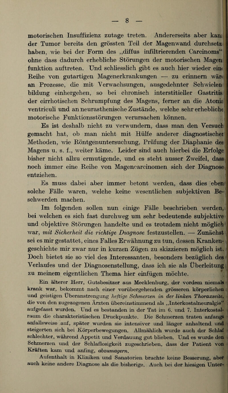 motorischen Insuffizienz zutage treten. Andererseits aber kanj der Tumor bereits den grossten Teil der Magenwand durchsetz haben, wie bei der Form des ,,diffus infiltrierenden Carcinoms“ ohne dass dadurch erhebliche Storungen der motorischen Magen funktion auftreten. Und schliesslich gibt es auch hier wieder ein< Reihe von gutartigen Magenerkrankungen — zu erinnern war< an Prozesse, die mit Verwachsungen, ausgedehnter Sch widen bildung einhergehen, so bei chronisch interstitieller Gastritis der cirrhotischen Schrumpfung des Magens, ferner an die Atonis ventriculi und an neurasthenische Zustande, welche sehr erhebliche motorische Funktionsstorungen verursachen konnen. ' Es ist deshalb nicht zu verwundern, dass man den Versuch gemacht hat, ob man nicht mit Hiilfe anderer diagnostischei Methoden, wie Rontgenuntersuchung, Prlifung der Diaphanie des Magens u. s. f., weiter kame. Leider sind auch hierbei die Erfolge bisher nicht allzu ermutigende, und es steht ausser Zweifel, dass noch immer eine Reihe von Magencarcinomen sich der Diagnose entziehen. Es muss dabei aber immer betont werden, dass dies eben solche Falle waren, welche keine wesentlichen subjektiven Be- schwerden machen. Im folgenden sollen nun einige Falle beschrieben werden, bei welchen es sich fast durchweg um sehr bedeutende subjektive und objektive Storungen handelte und es trotzdem nicht moglich war, mit Sicherheit die richtige Diagnose festzustellen. — Zunachst sei es mir gestattet, eines Falles Erwahnung zu tun, dessen Kranken- geschichte mir zwar nur in kurzen Ziigen zu skizzieren moglich ist. Doch bietet sie so viel des Interessanten, besonders beziiglich des Verlaufes und der Diagnosenstellung, dass ich sie als Uberleitung zu meinem eigentlichen Thema hier einfiigen mochte. Ein alterer Herr, Gutsbesitzer aus Mecklenburg, der vordem niemals krank war, bekommt nach einer voriibergehenden grosseren korperlichen und geistigen Uberanstrengung heftige Schmerzen in der linken Thoraxseite, die von den zugezogenen Arzten ubereinstimmend als , ,Interkostalneuralgie“ aufgefasst wurden. Und es bestanden in der Tat im 6. und 7. Interkostal- raum die charakteristischen Druckpunkte. Die Schmerzen traten anfangs anfallsweise auf, spater wurden sie intensiver und langer anhaltend und steigerten sich bei Korperbewegungen. Allmahlich wurde auch der Schlaf schlechter, wahrend Appetit und Verdauung gut blieben. Und es wurde den Schmerzen und der Schlaflosigkeit zugeschrieben, dass der Patient von Kraften kam und anfing, abzumagern. Aufenthalt in Kliniken und Sanatorien brachte keine Besserung, aber auch keine andere Diagnose als die bisherige. Auch bei der hiesigen Unter-