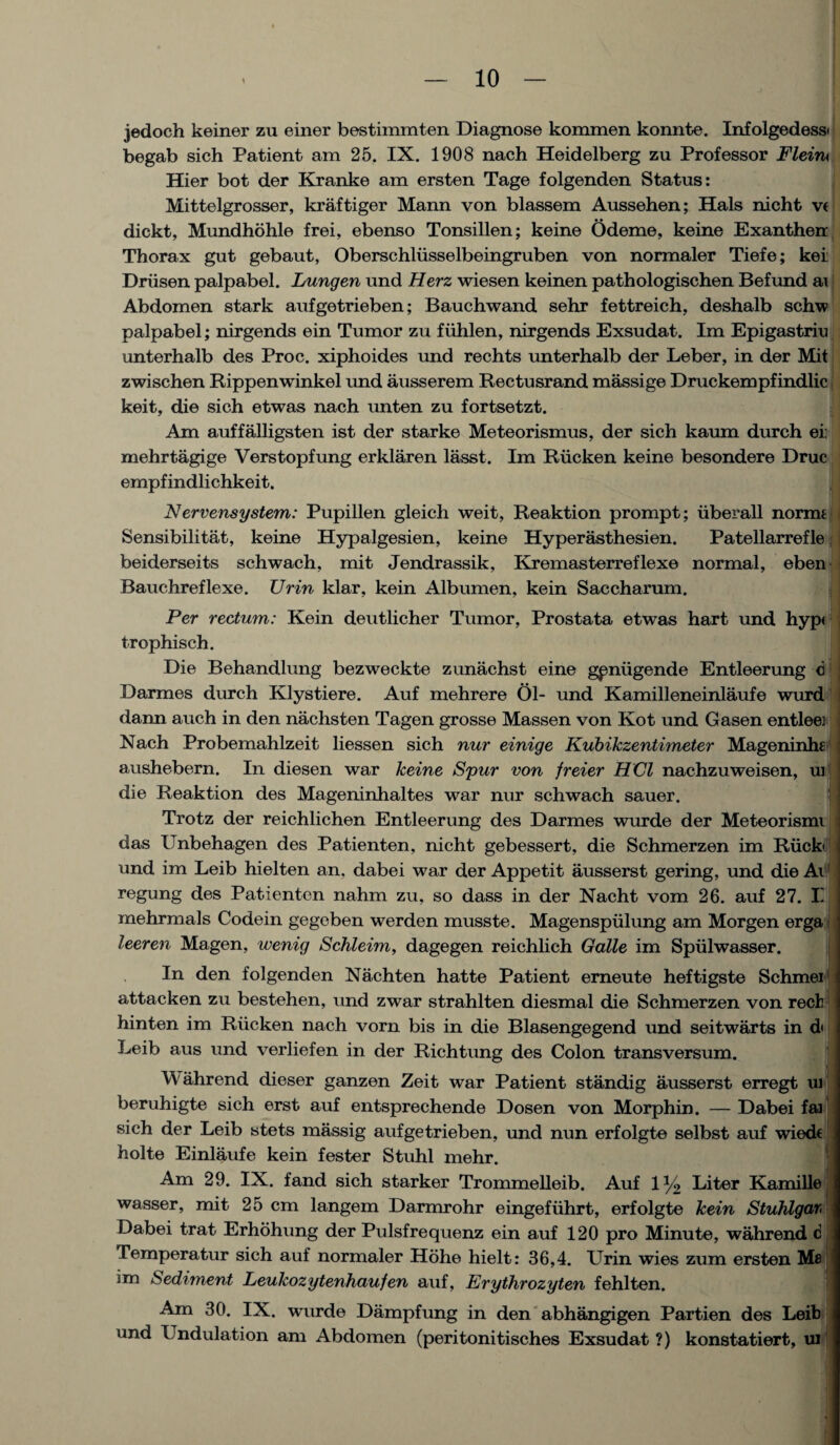 jedoch keiner zu einer bestimmten Diagnose kommen konnte. Infolgedess< begab sich Patient am 25. IX. 1908 nach Heidelberg zu Professor Fleiru Hier bot der Kranke am ersten Tage folgenden Status: Mittelgrosser, kraftiger Mann von blassem Aussehen; Hals nicht ve dickt, Mundhohle frei, ebenso Tonsillen; keine Odeme, keine Exanthen Thorax gut gebaut, Oberschliisselbeingruben von normaler Tiefe; kei Driisen palpabel. Lungen und Herz wiesen keinen pathologischen Befund ai Abdomen stark aufgetrieben; Bauchwand sehr fettreich, deshalb schw palpabel; nirgends ein Tumor zu fiihlen, nirgends Exsudat. Im Epigastriu unterhalb des Proc. xiphoides und rechts unterhalb der Leber, in der Mit zwischen Rippenwinkel und ausserem Rectusrand massige Druckempfindlic keit, die sich etwas nach unten zu fortsetzt. Am auffalligsten ist der starke Meteorismus, der sich kaum durch ei: mehrtagige Verstopfung erklaren lasst. Im Riicken keine besondere Drue empfindlichkeit. N ervensystem: Pupillen gleicli weit, Reaktion prompt; iiberall normi Sensibilitat, keine Hypalgesien, keine Hyperasthesien. Patellarrefle beiderseits schwach, mit Jendrassik, Kremasterreflexe normal, eben Bauchreflexe. Ur in klar, kein Albumen, kein Saccharum. Per rectum: Kein deutlicher Tumor, Prostata etwas hart und hyp< trophisch. Die Behandlung bezweckte zunachst eine gpniigende Entleerung c Darmes durch Klystiere. Auf mehrere 01- und Kamilleneinlaufe wurd | dann auch in den nachsten Tagen grosse Massen von Kot und Gasen entlee] Nach Probemahlzeit liessen sich nur einige Kubikzentimeter Mageninhe : aushebern. In diesen war keine Spur von freier HCl nachzuweisen, uitj die Reaktion des Mageninhaltes war nur schwach sauer. Trotz der reichlichen Entleerung des Darmes wurde der Meteorismi das Unbehagen des Patienten, nicht gebessert, die Schmerzen im Riickid und im Leib hielten an. dabei war der Appetit ausserst gering, und die Ai regung des Patienten nahm zu, so dass in der Nacht vom 26. auf 27. Ii mehrmals Codein gegeben werden musste. Magenspiilung am Morgen erga leeren Magen, wenig Schleim, dagegen reichlich Galle im Spiilwasser. In den folgenden Nachten hatte Patient erneute heftigste Schmei attacken zu bestehen, und zwar strahlten diesmal die Schmerzen von reel hinten im Riicken nach vorn bis in die Blasengegend und seitwarts in d Leib aus und verliefen in der Richtung des Colon transversum. Wahrend dieser ganzen Zeit war Patient standig ausserst erregt uj beruhigte sich erst auf entsprechende Dosen von Morphin. — Dabei fai sich der Leib stets massig aufgetrieben, und nun erfolgte selbst auf wiede holte Einlaufe kein fester Stuhl mehr. Am 29. IX. fand sich starker Trommelleib. Auf iy2 Liter Kamille wasser, mit 25 cm langem Darmrohr eingefiihrt, erfolgte kein Stuhlgar* Dabei trat Erhohung der Pulsfrequenz ein auf 120 pro Minute, wahrend c Temperatur sich auf normaler Hohe hielt: 36,4. Urin wies zum ersten Mfl im Sediment Leukozytenhaufen auf, Erythrozyten fehlten. Am 30. IX. wurde Dampfung in den abha-ngigen Partien des Leib und X ndulation am Abdomen (peritonitisches Exsudat ?) konstatiert, ui