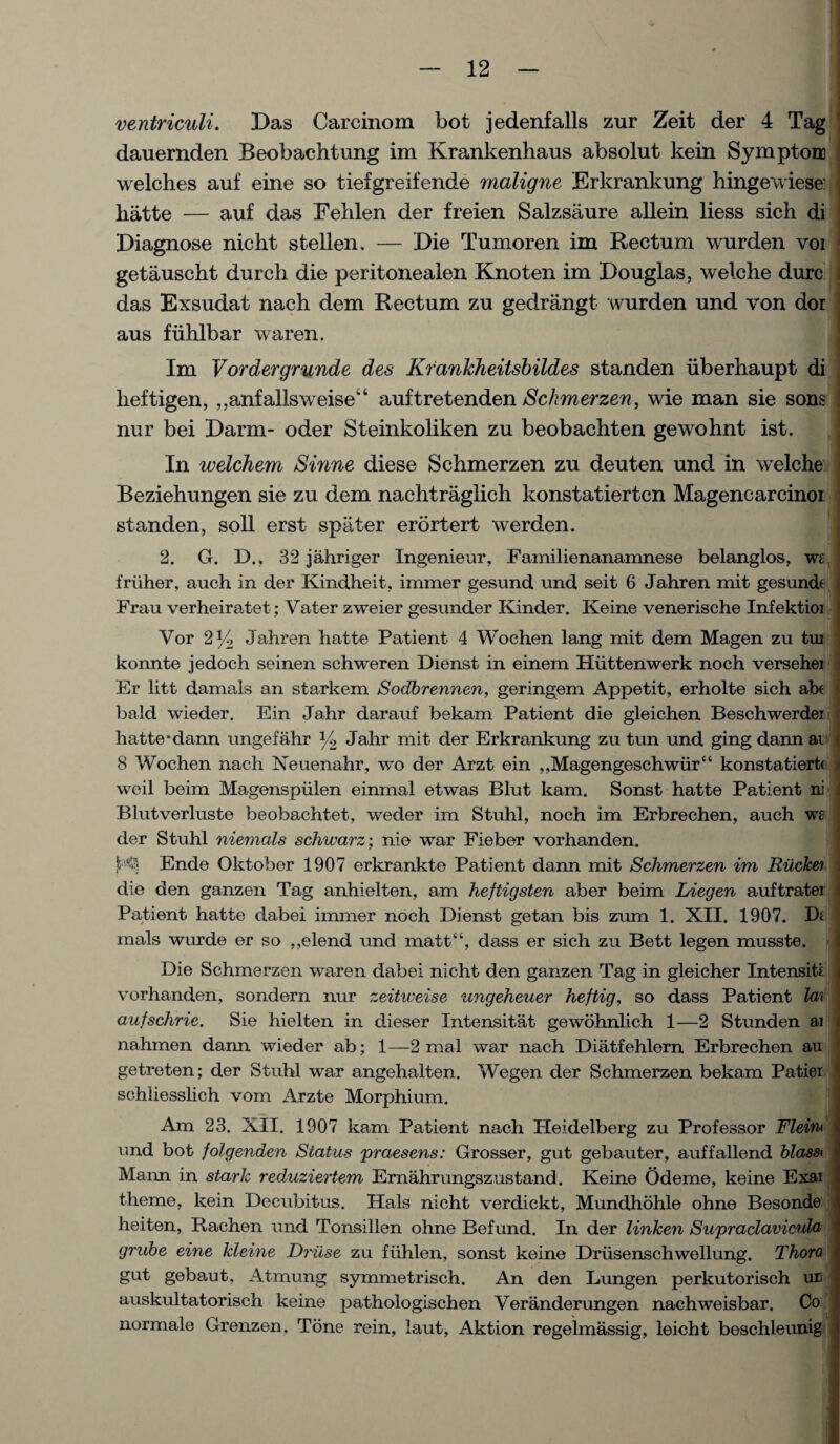 ventriculi. Das Carcinom bot jedenfalls zur Zeit der 4 Tag dauernden Beobachtung im Krankenhaus absolut kein Symptom welches auf eine so tiefgreifende maligne Erkrankung hingewiese: hatte — auf das Fehlen der freien Salzsaure allein liess sich di Diagnose nicht stellen. — Die Tumoren im Rectum wurden voi getauscht durch die peritonealen Knoten im Douglas, welche dure das Exsudat nach dem Rectum zu gedrangt wurden und von dor aus fiihlbar waren. Im Vordergrunde des Krankheitsbildes standen iiberhaupt di lieftigen, ,,anfallsweise“ auftretenden Schmerzen, wie man sie sons nur bei Darm- oder Steinkoliken zu beobachten gewohnt ist. In welchem Sinne diese Schmerzen zu deuten und in welche Beziehungen sie zu dem nachtraglich konstatierten Magencarcinoi standen, soil erst spater erortert werden. 2. G. D., 32 jahriger Ingenieur, Familienanamnese belanglos, wt friiher, auch in der Kindheit, immer gesund und seit 6 Jahren mit gesund( Frau verheiratet; Vater zweier gesunder Kinder. Keine venerische Infektioi Vor 2% Jahren hatte Patient 4 Wochen lang mit dem Magen zu tui konnte jedoch seinen schweren Dienst in einem Hiittenwerk noch versehei Er litt damals an starkem Sodbrennen, geringem Appetit, erholte sich abt bald wieder. Ein Jahr darauf bekam Patient die gleichen Beschwerdei hatte *dann ungefahr )/2 Jahr mit der Erkrankung zu tun und ging dann ai 8 Wochen nach Neuenahr, wo der Arzt ein „Magengeschwiir“ konstatiertf weil beim Magenspiilen einmal etwas Blut kam. Sonst hatte Patient ni Blutverluste beobachtet, weder im Stuhl, noch im Erbrechen, auch w£ der Stuhl niemals schwarz; nie war Fieber vorhanden. Ende Oktober 1907 erkrankte Patient dann mit Schmerzen im Rucke'i die den ganzen Tag anhielten, am heftigsten aber beim Liegen auftratei Patient hatte dabei immer noch Dienst getan bis zum 1. XII. 1907. Di mals wurde er so ,,elend und matt“, dass er sich zu Bett legen musste. Die Schmerzen wwren dabei nicht den ganzen Tag in gleicher Intensiti vorhanden, sondern nur zeitweise ungeheuer heftig, so dass Patient la\ aufschrie. Sie hielten in dieser Xntensitat gewohnlich 1—2 Stunden ai nahmen dann wieder ab; 1—2 mal war nach Diatfehlern Erbrechen au getreten; der Stuhl war angehalten. Wegen der Schmerzen bekam Patier schliesslich vom Arzte Morphium. Am 23. XII. 1907 kam Patient nach Heidelberg zu Professor Fleini und bot folgenden Status praesens: Grosser, gut gebauter, auffallend blass< Maim in stark reduziertem Ernahrungszustand. Keine Odeme, keine Exai theme, kein Decubitus. Hals nicht verdickt, Mundhohle ohne Besonde heiten, Bachen und Tonsillen ohne Befund. In der linken Supraclavieula grube eine kleine Druse zu fiihlen, sonst keine Driisenschwellung. Thora gut gebaut. Atmung symmetrisch. An den Lungen perkutorisch ur auskultatorisch keine pat-hologischen Veranderungen nachweisbar. Co: normale Grenzen. Tone rein, laut, Aktion regelmassig, leicht beschleunig