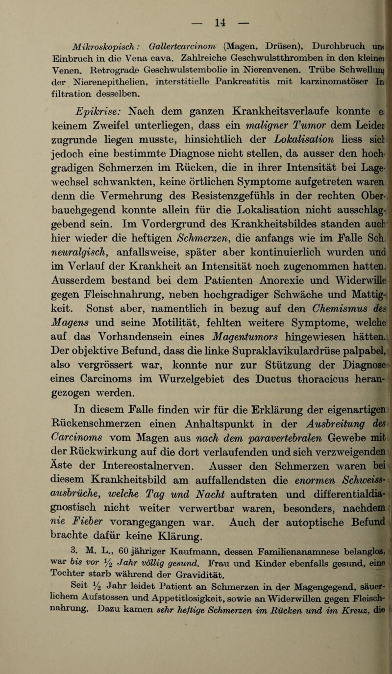 Mikroskopisch: Gallertcarcinoni (Magen, Drusen), Durchbruch urn Einbruch in die Vena cava. Zahlreiche Geschwulstthromben in den kleinei < Venen. Retrograde Geschwulstembolie in Nierenvenen. Triibe Schwellunj der Nierenepithelien, interstitielle Pankreatitis mit karzinomatoser In filtration desselben. Epikrise: Nach dem ganzen Krankheitsverlaufe konnte ei keinem Zweifel unterliegen, dass ein maligner Tumor dem Leider zugrunde liegen musste, hinsichtlich der Lokalisation liess sicl jedoch eine bestimmte Diagnose nicht stellen, da ausser den hoch gradigen Schmerzen im Rucken, die in ihrer Intensitat bei Lage wechsel schwankten, keine ortlichen Symptome aufgetreten waren denn die Vermehrung des Resistenzgefuhls in der rechten Ober- j bauchgegend konnte allein fiir die Lokalisation nicht ausschlag- gebend sein. Im Vordergrund des Krankheitsbildes standen auck hier wieder die heftigen Schmerzen, die anfangs wie im Falle Sch. i neuralgisch, anfallsweise, spater aber kontinuierlich wurden und im Verlauf der Krankheit an Intensitat noch zugenommen hatten. Ausserdem bestand bei dem Patienten Anorexie und Widerwille gegen Fleischnahrung, neben hochgradiger Schwache und Mattig- keit. Sonst aber, namentlich in bezug auf den Chemismus des Magens und seine Motilitat, fehlten weitere Symptome, welche auf das Vorhandensein eines Magentumors hingewiesen hatten. Der objektive Befund, dass die linke Supraklavikulardriise palpabel, also vergrossert war, konnte nur zur Stiitzung der Diagnose eines Carcmoms im Wurzelgebiet des Ductus thoracicus heran- gezogen werden. In diesem Falle finden wir fiir die Erklarung der eigenartigen Ruckenschmerzen einen Anhaltspunkt in der Ausbreitung des Carcinoms vom Magen aus nach dem paravertebralen Gewebe mit der Riickwirkung auf die dort verlaufenden und sich verzweigenden Aste der Intereostalnerven. Ausser den Schmerzen waren bei diesem Krankheitsbild am auffallendsten die enormen Schweiss- ausbriiche, welche Tag und Nacht auftraten und differentialdia- gnostisch nicht weiter verwertbar waren, besonders, nachdem nie Fieber vorangegangen war. Auch der autoptische Befund brachte dafiir keine Klarung. 3. M. L., 60 jahriger Kaufmann, dessen Familienanamnese belanglos, war bis vor y2 Jahr vollig gesund. Frau und Kinder ebenfalls gesund, eine Tochter starb wahrend der Graviditat. Seit y2 Jahr leidet Patient an Schmerzen in der Magengegend, sauer- lichem Aufstossen und Appetitlosigkeit, sowie an Widerwillen gegen Fleisch¬ nahrung. Dazu kamen sehr heftige Schmerzen im Riicken und im Kreuz, die