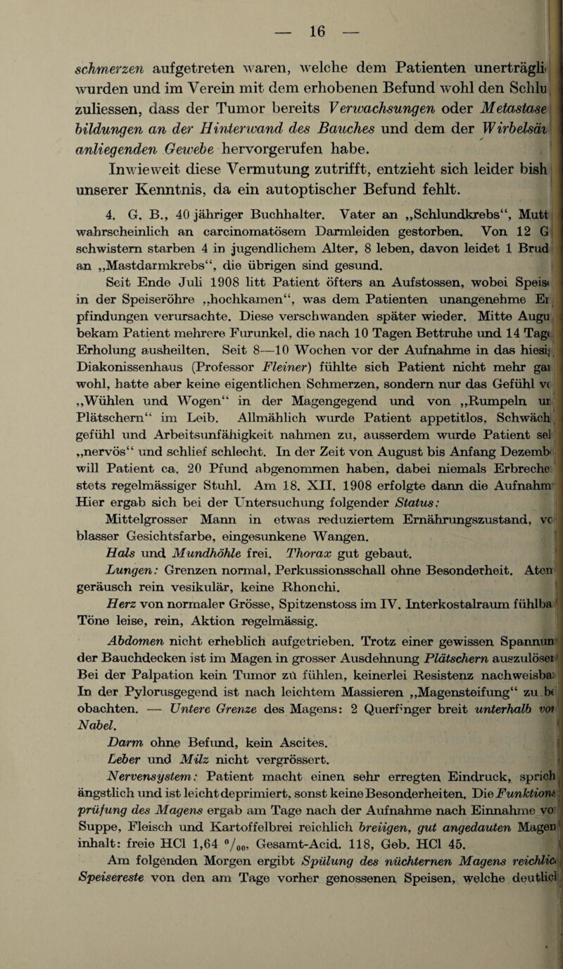 schmerzen aufgetreten waren, welche dem Patienten unertragli wurden und ira Yerein mit dem erhobenen Befund wohl den Schlu zuliessen, dass der Tumor bereits Venvachsungen oder Metastase bildungen an der Hinterwand des Bandies und dem der Wirbelsai anliegenden Geicebe liervorgerufen habe. Xnwieweit diese Vermutung zutrifft, entzieht sich leider bish unserer Kenntnis, da ein autoptischer Befund fehlt. . 4. G. B., 40 jahriger Buchhalter. Vater an ,,Schlundkr ebs‘‘, Mutt wahrscheinlich an carcinomatosem Darmleiden gestorben. Von 12 G schwistern starben 4 in jugendlichem Alter, 8 leben, davon leidet 1 Brud an ,,Mastdarmkrebs“, die iibrigen sind gesund. Seit Ende Juli 1908 litt Patient ofters an Aufstossen, wobei Speisi in der Speiserdhre ,,hochkamen“, was dem Patienten unangenebme Ei pfindungen verursachte. Diese verschwanden spater wieder. Mitte Augu bekam Patient mehrere Furunkel, die nach 10 Tagen Bettruhe und 14 Tag< Erholung ausheilten. Seit 8—10 Wochen vor der Aufnahme in das hiesij Diakonissenhaus (Professor Fleiner) fiihlte sich Patient nicht mehr gai wohl, hatte aber keine eigentlichen Schmerzen, sondern nur das Gefiihl v( ,,Wiihlen und Wogen“ in der Magengegend und von ,,Rumpeln ur Platschern“ im Leib. Allmahlich wurde Patient appetitlos, Schwach gefiihl und Arbeitsunfahigkeit nahmen zu, ausserdem wurde Patient sel „nervos“ und schlief schlecht. In der Zeit von August bis Anfang Dezemb will Patient ca, 20 Pfund abgenommen haben, dabei niemals Erbreche: stets regelmassiger Stuhl. Am 18. XII. 1908 erfolgte dann die Aufnahm Hier erga-b sich bei der Untersuchung folgender Status: Mittelgrosser Mami in etwas reduziertem Ernahrungszustand, vc blasser Gesichtsfarbe, eingesunkene Wangen. Hals und Mundhohle frei. Thorax gut gebaut. Lungen: Grenzen normal, Perkussionsschall ohne Besonderheit. Aten gerausch rein vesikular, keine Rhonchi. Herz von normaler Grosse, Spitzenstoss im IV. Interkostalraum fiihlba Tone leise, rein, Aktion regelmassig. Abdomen nicht erheblich aufgetrieben. Trotz einer gewissen Spannun der Bauchdecken ist im Magen in grosser Ausdehnung Pldtschern auszulosei Bei der Palpation kein Tumor zu fiihlen, keinerlei Resistenz nachweisba: In der Pylorusgegend ist nach leichtem Massieren ,,Magensteifung“ zu b( obachten. — Untere Grenze des Magens: 2 Querf;nger breit unterhalb vo? Nobel. Darm ohne Befund, kein Ascites. Leber und Milz nicht vergrossert. Nervensystem: Patient macht einen sehr erregten Eindruck, sprich angstlich und ist leichtdeprimiert, sonst keine Besonderheiten. Die Funktiom priifung des Magens ergab am Tage nach der Aufnahme nach Einnahme vo: Suppe, Fleisch und Kartoffelbrei reichlich breiigen, gut angedauten Magen inhalt: freie HC1 1,64 °/00, Gesamt-Acid. 118, Geb. HC1 45. Am folgenden Morgen ergibt Spiilung des niichternen Magens reichlio Speisereste von den am Tage vorher genossenen Speisen, welche deutlic!