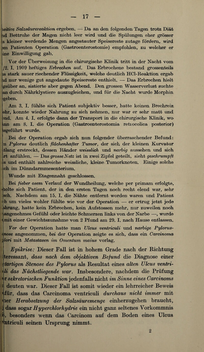 Ssitive Salzsdurereaktion ergeben. — Da an den folgenden Tagen trotz Diat d Bettruhe der Magen nicht leer wird und die Spiilungen eher grosser , kleiner werdende Mengen angestauter Speisereste zutage fordern, wird pm Patienten Operation (Gastroenterostomie) empfohlen, zu welcher er fine Einwilligung gab. j Vor der Uberweisung in die chirurgische Klinik tritt in der Nacht vom |/2. I. 1909 heftiges Erbrechen auf. Das Erbrochene bestand grossenteils is stark sauer riechender Fliissigkeit, welche deutlich HCl-Reaktion ergab id nur wenige gut angedaute Speisereste enthielt. —- Das Erbrechen hielt tgsiiber an, sistierte aber gegen Abend. Den grossen Wasserverlust suchte an durch Nahrklystiere auszugleichen, und fiir die Nacht wurde Morphin >geben. Am 3. I. fiihlte sich Patient subjektiv besser, hatte keinen Brechreiz. ehr, konnte wieder Nahrung zu sich nehmen, nur war er sehr matt und bnd. Am 4. I. erfolgte dann der Transport in die chirurgische Klinik, wo inn am 8. I. die Operation (Gastroenterostomia retiocolica posterior) isgefuhrt wurde. Bei der Operation ergab sich nun folgender iiberraschender Befund: in Pylorus deutlich flachenhafter Tumor, der sich der kleinen Kurvatur itlang erstreckt, dessen Bander weisslich und narbig aussehen und sich ^rt anfuhlen. — Das grosseNetz ist in zwei Zipfel geteilt, sieht geschrumpft ■ s und enthalt zahlreiche weissliche, kleine Tumorknoten. Einige solche ich im Dunndarmmesenterium. Wunde mit Etagennaht geschlossen. Bei fieber osem Verlauf der Wundheilung, welche per primam erfolgte, <holte sich Patient, der in den ersten Tagen noch recht elend war, sehr sch. Nachdem am 15. I. die Nahte entfemt worden waren und Patient eh um vieles wohler fiihlte wie vor der Operation — er ertrug jetzt jede dining, hatte kein Erbrechen, kein Aufstossen mehr, nur zuweilen noch langenehmes Gefiihl oder leichte Schmerzen links von der Narbe —■, wurde < mit einer Gewichtszunahme von 2 Pfund am 29. I. nach Hause entlassen. Vor der Operation hatte man TJlcus ventriculi und narbige Pylorus- i nose angenommen, bei der Operation zeigte es sich, dass ein Carcinoma i'lori mit Metastasen im Omentum maius vorlag. Epikrise: Dieser Fall ist in hohem Grade nach der Richtung teressant, dass nach dem objektiven Befund die Diagnose einer Mrtigen Stenose des Pylorus als Resultat eines alten Ulcus ventri- li das Ndchstliegende war. Insbesondere, nachdem die Priifung r sekretorischen Funktion jedenfalls nicht im Sinne eines Carcinoms deuten war. Dieser Fall ist somit wieder ein lehrreicher Beweis iiir, dass das Carcinoma ventriculi durchaus nicht immer mit eier Herabsetzung der Salzsauremenge einherzugehen braucht, dass sogar Hyperchlorhydrie ein nicht ganz seltenes Vorkommnis i-, besonders wenn das Carcinom auf dem Boden eines Ulcus ^ntriculi seinen Ursprung nimmt. 2