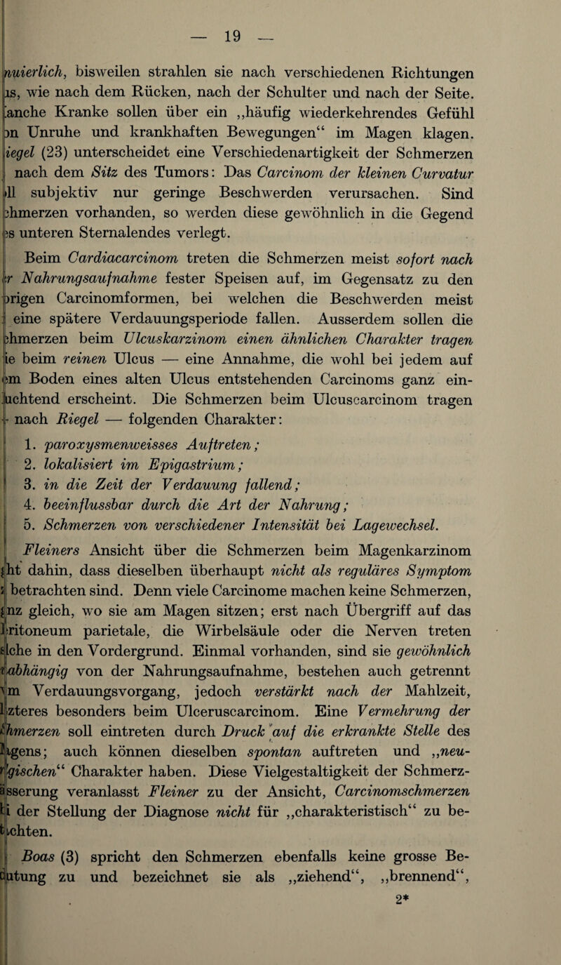 nuierlich, bisweilen strahlen sie nach verschiedenen Richtungen is, wie nach dem Riicken, nach der Schulter und nach der Seite. fanche Kranke sollen liber ein ,,haufig wiederkehrendes Gefiihl m Unruhe und krankhaften Bewegungen“ im Magen klagen. iegel (23) unterscheidet eine Verschiedenartigkeit der Schmerzen j nach dem Sitz des Tumors: Das Carcinom der kleinen Curvatur *11 subjektiv nur geringe Beschwerden verursachen. Sind 3hmerzen vorhanden, so werden diese gewohnlich in die Gegend as unteren Sternalendes verlegt. Beim Cardiacarcinom treten die Schmerzen meist sofort nach i\r Nahrungsaufnahme fester Speisen auf, im Gegensatz zu den prigen Carcinomformen, bei welchen die Beschwerden meist eine spatere Verdauungsperiode fallen. Ausserdem sollen die phmerzen beim Ulcuskarzinom einen dhnlichen Charakter tragen ie beim reinen Ulcus — eine Annahme, die wohl bei jedem auf cm Boden eines alten Ulcus entstehenden Carcinoms ganz ein- hchtend erscheint. Die Schmerzen beim Ulcuscarcinom tragen - nach Riegel — folgenden Charakter: 1. paroxysmenweisses Auf treten; ' 2. lokalisiert im Epigastrium; 3. in die Zeit der Verdauung fallend; 4. heeinflussbar durch die Art der Nahrung; 5. Schmerzen von verschiedener Intensitat bei Lagewechsel. Fleiners Ansicht iiber die Schmerzen beim Magenkarzinom !ht dahin, dass dieselben iiberhaupt nicht als reguldres Symptom betrachten sind. Denn viele Carcinome machen keine Schmerzen, nz gleich, wo sie am Magen sitzen; erst nach Ubergriff auf das kritoneum parietale, die Wirbelsaule oder die Nerven treten che in den Vordergrund. Einmal vorhanden, sind sie gewohnlich abhangig von der Nahrungsaufnahme, bestehen auch getrennt Verdauungsvorgang, jedoch verstdrkt nach der Mahlzeit, kzteres besonders beim Ulceruscarcinom. Eine Vermehrung der Simerzen soil eintreten durch Druck auf die erkrankte Stelle des hgens; auch konnen dieselben spontan auf treten und ,,neu- dgischen“ Charakter haben. Diese Vielgestaltigkeit der Schmerz- asserung veranlasst Fleiner zu der Ansicht, Carcinomschmerzen U der Stellung der Diagnose nicht fur ,,charakteristisch“ zu be- tichten. |i Boas (3) spricht den Schmerzen ebenfalls keine grosse Be- Dutung zu und bezeichnet sie als ,,ziehend“, ,,brennend“, 2*