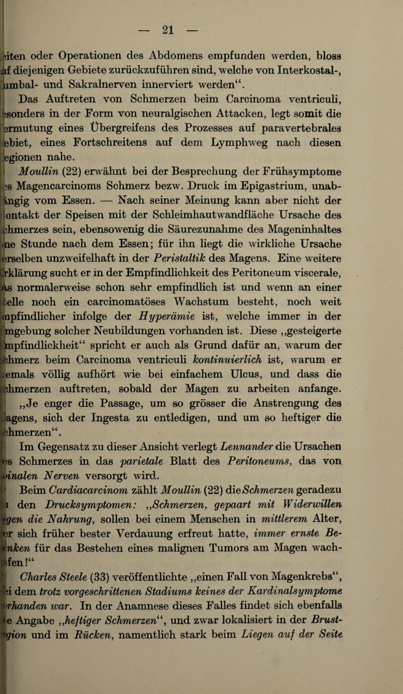 j?iten oder Operationen des Abdomens empfunden werden, bloss iif diejenigen Gebiete zuriickzufuhren sind, welche von Xnterkostal-, ‘umbal- und Sakralnerven innerviert werden44. Das Auftreten von Schmerzen beim Carcinoma ventriculi, bsonders in der Form von neuralgischen Attacken, legt somit die Hbrmutung eines Ubergreifens des Prozesses auf paravertebrales ebiet, eines Fortschreitens auf dem Lymphweg nach diesen 'egionen nahe. Moullin (22) erwahnt bei der Besprechung der Friihsymptome 3S Magencarcinoms Schmerz bezw. Druck im Epigastrium, unab- ingig vom Essen. — Nach seiner Meinung kann aber nicht der ontakt der Speisen mit der Schleimhautwandflache Ursache des iphmerzes sein, ebensowenig die Saurezunahme des Mageninhaltes ine Stunde nach dem Essen; fur ihn liegt die wirkliche Ursache erselben unzweifelhaft in der Peristaltik des Magens. Eine weitere >klarung sucht er in der Empfindlichkeit des Peritoneum viscerale, ds normalerweise schon sehr empfindlich ist und wenn an einer >elle noch ein carcinomatoses Wachstum besteht, noch weit npfindlicher infolge der Hyperdmie ist, welche immer in der gebung solcher Neubildungen vorhanden ist. Diese ,,gesteigerte pfindlickheit44 spricht er auch als Grund dafur an, warum der hmerz beim Carcinoma ventriculi Jcontinuierlich ist, warum er iemals vollig aufhort wie bei einfachem Ulcus, und dass die chmerzen auftreten, sobald der Magen zu arbeiten anfange. „Je enger die Passage, um so grosser die Anstrengung des jagens, sich der Ingesta zu entledigen, und um so heftiger die shmerzen44. Im Gegensatz zu dieser Ansicht verlegt Lennander die Ursachen :s Schmerzes in das parietale Blatt des Peritoneums, das von inalen Nerven versorgt wird.. Beim Cardiacarcinom zahlt Moullin (22) die Schmerzen geradezu t den Drucksymptomen: Schmerzen, gepaart mit Widerwillen \gen die Nahrung, sollen bei einem Menschen in mittlerem Alter, ;r sich friiher bester Verdauung erfreut hatte, immer ernste Be- Inken fur das Bestehen eines malignen Tumors am Magen wach- fen!“ Charles Steele (33) veroffentlichte ,,einen Fall von Magenkrebs44, M dem trotz vorgeschrittenen Stadiums keines der Kardinalsymptome >rhanden war. In der Anamnese dieses Falles findet sich ebenfalls e Angabe ,,hef tiger Schmerzen'und zwar lokalisiert in der Brust- gion und im Riicken, namentlich stark beim Liegen auf der Seite :