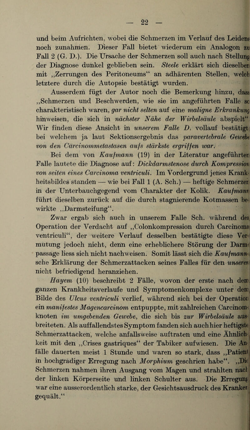 und beim Aufrichten, wobei die Schmerzen im Verlauf des Leidens noch zunahmen. Dieser Fall bietet wiederum ein Analogon zu Fall 2 (G. D.). Die Ursache der Schmerzen soil auch nach Stellung der Diagnose dunkel geblieben sein. Steele erklart sich dieselben mit ,,Zerrungen des Peritoneums“ an adharenten Stellen, welcb letztere durch die Autopsie bestatigt wurden. Ausserderri fiigt der Autor noch die Bemerkung hinzu, dass ,, Schmerzen und Beschwerden, wie sie im angefiihrten Falle sc charakteristisch waren, gar nicht selten auf eine maligne Erkrankun(, hinweisen, die sich in nachster Ndhe der Wirbelsdule abspielt“ Wir finden diese Ansicht in unserem Falle D. vollauf bestatigt bei welchem ja laut Sektionsergebnis das paravertebrale Gewebi von den Cdrcinommetastasen aufs stdrkste ergriffen war. Bei dem von Kaufmann (19) in der Literatur angefuhrter Falle lautete die Diagnose auf: Dickdarmstenose durch Kompressiort von seiten eines Carcinoma ventriculi. Im Vordergrund. jenes Krank- heitsbildes standen — wie bei Fall 1 (A. Sch.) — heftige Schmerzer in der Unterbauchgegend vom Charakter der Kolik. Kaufmann fiihrt dieselben zuriick auf die durch stagnierende Kotmassen be- wirkte ,,Darmsteifung“. Zwar ergab sich auch in unserem Falle Sch. wahrend dei Operation der Verdacht auf ,,Colonkompression durch Carcinoma ventriculi“, der weitere Verlauf desselben bestatigte diese Ver- mutung jedoch nicht, denn eine erheblichere Storung der Darm- passage liess sich nicht nachweisen. Somit lasst sich die Kaufmann■ i sche Erklarung der Schmerzattacken seines Falles fur den unseren nicht befriedigend heranziehen. Hayem (10) beschreibt 2 Falle, wovon der erste nach den ganzen Krankheitsverlaufe und Symptomenkomplexe unter den Bilde des Ulcus ventriculi verlief, wahrend sich bei der Operatior ein manifestes Magencarcinom entpuppte, mit zahlreichen Carcinom- knoten im umgebenden Gewebe, die sich bis zur Wirbelsdule aus- breiteten. Als auffallendstes Symptom fanden sich auchhier heftigstf Schmerzattacken, welche anfallsweise auftraten und eine Ahnlich- keit mit den ,,Crises gastriques“ der Tabiker aufwiesen. Die An falle dauerten meist 1 Stunde und waren so stark, dass ,,Patien1 in hochgradiger Erregung nach Morphium geschrien habeu. ,,Di( Schmerzen nahmen ihren Ausgang vom Magen und strahlten nacl der linken Korperseite und linken Schulter aus. Die Erregung war eine ausserordentlich starke, der Gesichtsausdruck des Krankei gequalt.“