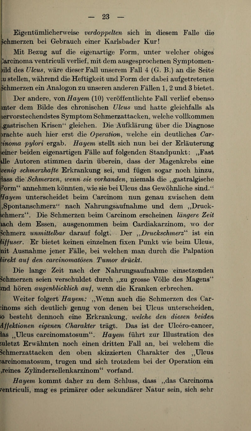 Eigentiimlicherweise verdoppelten sich in diesem Falle die Jchmerzen bei Gebrauch einer Karlsbader Kur! Mit Bezug auf die eigenartige Form, unter welcher obiges Jarcinoma ventriculi verlief, mit dem ausgesprochenen Symptomen- )ild des Ulcus, ware dieserFall unserem Fall 4 (G. B.) an die Seite ,u stellen, wahrend die Heftigkeit und Form der dabei aufgetretenen Schmerzen ein Analogon zu unseren anderen Fallen 1, 2 und 3 bietet. Der andere, von Hayem (10) veroffentlichte Fall verlief ebenso inter dem Bilde des chronischen Ulcus und hatte gleichfalls als lervorstechendstes Symptom Schmerzattacken, welche vollkommen ,gastrischen Krisen“ gleichen. Die Aufklarung iiber die Diagnose irachte auch hier erst die Operation, welche ein deutliches Car¬ cinoma pylori ergab. Hayem stellt sich nun bei der Erlauterung teiner beiden eigenartigen Falle auf folgenden Standpunkt: ,,Fast tile Autoren stimmen darin uberein, dass der Magenkrebs eine venig schmerzhafte Erkrankung sei, und fugen sogar noch hinzu, lass die Schmerzen, wenn sie vorhanden, niemals die ,,gastralgisehe Form44 annehmen konnten, wie sie bei Ulcus das Gewohnliche sind.“ Hayem unterscheidet beim Carcinom nun genau zwischen dem ,Spontanschmerz“ nach Nahrungsaufnahme und dem ,,Druck- ichmerz44. Die Schmerzen beim Carcinom erscheinen langere Zeit lach dem Essen, ausgenommen beim Cardiakarzinom, wo der Schmerz unmittelbar darauf folgt. Der ,, Druckschmerz 4 ist ein Uffuser. Er bietet keinen einzelnen fixen Punkt wie beim Ulcus, hit Ausnahme jener Falle, bei welchen man durch die Palpation lirekt auf den carcinomatosen Tumor driickt. Die lange Zeit nach der Nahrungsaufnahme einsetzenden Schmerzen seien verschuldet durch ,,zu grosse Voile des Magens44 md horen augenblicklich auf, wenn die Kranken erbrechen. Weiter folgert Hayem: ,,Wenn auch die Schmerzen des Car- iinoms sich deutlich genug von denen bei Ulcus unterscheiden, jo besteht dennoch eine Erkrankung, welche den diesen beiden Affektionen eigenen Charakter tragt. Das ist der Ulcero-cancer, las „Ulcus carcinomatosum44. Hayem fuhrt zur Illustration des mletzt Erwahnten noch einen dritten Fall an, bei welchem die Schmerzattacken den oben skizzierten Charakter des „Ulcus ;arcinomatosum? trugen und sich trotzdem bei der Operation ein ,reines Zylinderzellenkarzinom44 vorfand. Hayem kommt daher zu dem Schluss, dass ,,das Carcinoma ventriculi, mag es primarer oder sekundarer Natur sein, sich sehr