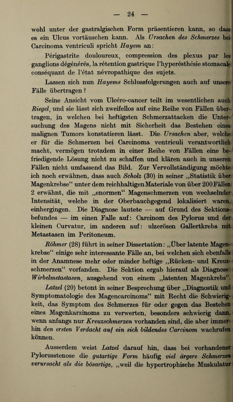 wohl unter der gastralgischen Form prasentieren kann, so dass es ein Ulcus vortauschen kann. Als ZJrsachen des Schmerzes bei Carcinoma ventriculi spricht Hayem an: Perigastrite douloureux, compression des plexus par les ganglions degeneres, la retention gastrique l’hyperesthesie stomacale conse quant de l’etat nevropathique des sujets. Lassen sich nun Hayems Schlussfolgerungen auch auf unsere Falle iibertragen ? ' Seine Ansicht vom Ulcero-cancer teilt im wesentlichen auch Riegel, und sie lasst sich zweifellos auf eine Reihe von Fallen iiber- tragen, in welchen bei heftigsten Schmerzattacken die Unter- sucbung des Magens nicht mit Sicherheit das Bestehen eines malignen Tumors konstatieren lasst. Die- Ursachen aber, welche er fiir die Schmerzen bei Carcinoma ventriculi verantwortlich macht, vermogen trotzdem in einer Reihe von Fallen eine be- friedigende Losung nicht zu schaffen und klaren auch in unseren Fallen nicht umfassend das Bild. Zur Vervollstandigung mochte ich noch erwahnen, dass auch Scholz (30) in seiner ,,Statistik iiber Magenkrebse“ unter dem reichhaltigenMateriale von iiber 200Fallen 2 erwahnt, die mit ,,enormen“ Magenschmerzen von wechselnder Intensitat, welche in der Oberbauchgegend lokalisiert waren, einhergingen. Die Diagnose lautete — auf Grund des Sektions- befundes — im einen Falle auf: Carcinom des Pylorus und der kleinen Curvatur, im anderen auf: ulzerosen Gallertkrebs mit Metastasen im Peritoneum. Rohmer (28) fiihrt in seiner Dissertation: ,,Uber latente Magen- krebse“ einige sehr interessante Falle an, bei welchen sich ebenfalls in der Anamnese mehr oder minder heftige ,,Riicken- und Kreuz- schmerzen“ vorfanden. Die Sektion ergab hierauf als Diagnose: Wirbelmetastasen, ausgehend von einem ,,latenten Magenkrebs“. Latzel (20) betont in seiner Besprechung iiber ,,Diagnostik und Symptomatologie des Magencarcinoms“ mit Recht die Schwierig- keit, das Symptom des Schmerzes fiir oder gegen das Bestehen eines Magenkarzinoms zu verwerten, besonders schwierig dann, wenn anfangs nur Kreuzschmerzen vorhanden sind, die aber immer- hin den ersten Verdacht auf ein sich bildendes Carcinom wachrufen konnen. Ausserdem weist Latzel darauf hin, dass bei vorhandener Pylorusstenose die gutartige Form haufig viel drgere Schmerzen verursacht als die bosartige, ,,weil die hypertrophisehe Muskulatur