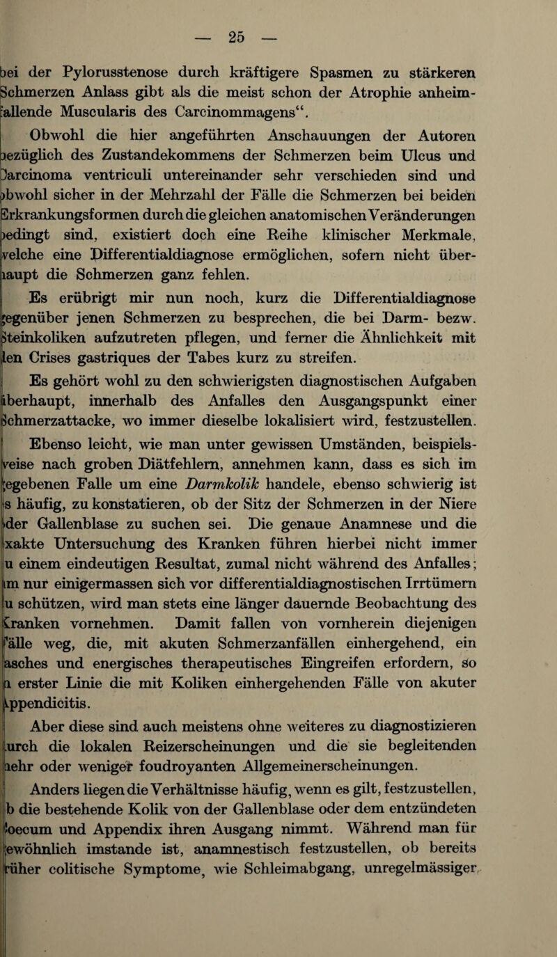 bei der Pylorusstenose durch kraftigere Spasmen zu starkeren Schmerzen Anlass gibt als die meist schon der Atrophie anheim- rallende Muscularis des Carcinommagens“. Obwohl die hier angefiihrten Anschauungen der Autoren aeziiglieh des Zustandekommens der Schmerzen beim Ulcus und Carcinoma ventriculi untereinander sehr verschieden sind und )bwohl sicher in der Mehrzahl der Falle die Schmerzen bei beiden Erkrankungsformen durch die gleichen anatomischenVeranderungen >edingt sind, existiert doch eine Reihe klinischer Merkmale. ivelche eine Differentialdiagnose ermoglichen, sofern nicht iiber- laupt die Schmerzen ganz fehlen. Es eriibrigt mir nun noch, kurz die Differentialdiagnose jegeniiber jenen Schmerzen zu besprechen, die bei Darm- bezw. Steinkoliken aufzutreten pflegen, und ferner die Ahnlichkeit mit |len Crises gastriques der Tabes kurz zu streifen. Es gehort wohl zu den schwierigsten diagnostischen Aufgaben iberhaupt, innerhalb des Anfalles den Ausgangspunkt einer Schmerzattacke, wo immer dieselbe lokalisiert wird, festzustellen. Ebenso leicht, wie man unter gewissen Umstanden, beispiels- vreise nach groben Diatfehlem, annehmen kann, dass es sich im jegebenen Falle um eine Darmkolik handele, ebenso schwierig ist s haufig, zu konstatieren, ob der Sitz der Schmerzen in der Niere >der Gallenblase zu suchen sei. Die genaue Anamnese und die xakte Untersuchung des Kranken fiihren hierbei nicht immer u einem eindeutigen Resultat, zumal nicht wahrend des Anfalles; im nur einigermassen sich vor differentialdiagnostischen Irrtumern ju schiitzen, wird man stets eine langer dauemde Beobachtung des kranken vornehmen. Damit fallen von vornherein diejenigen Talle weg, die, mit akuten Schmerzanfallen einhergehend, ein asches und energisches therapeutisches Eingreifen erfordern, so f. erster Linie die mit Koliken einhergehenden Falle von akuter ppendicitis. Aber diese sind auch meistens ohne weiteres zu diagnostizieren Lurch die lokalen Reizerscheinungen und die sie begleitenden aehr oder weniger foudroyanten Allgemeinerscheinungen. Anders liegendieVerhaltnisse haufig, wenn es gilt, festzustellen, b die bestehende Kolik von der Gallenblase oder dem entziindeten foecum und Appendix ihren Ausgang nimmt. Wahrend man fur ;ewohnlich imstande ist, anamnestisch festzustellen, ob bereits riiher colitische Symptome, wie Schleimabgang, unregelmassiger