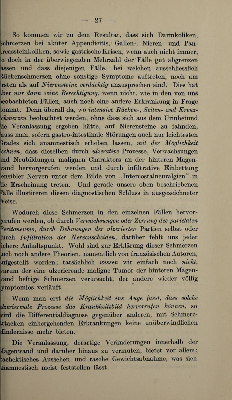 V. So kommen wir zu dem Resultat, dass sich Darmkoliken, Schmerzen bei akuter Appendicitis, Gallen-, Nieren- und Pan- creassteinkoliken, sowie gastrische Krisen, wenn auch nicht immer, ,o doch in der iibervviegenden Mehrzahl der Falle gut abgrenzen 3-ssen und dass diejenigen Falle, bei welchen ausschliesslich Hiickenschmerzen ohne sonstige Symptome auftreten, noch am ^rsten als auf Nierensteine verddchtig anzusprechen sind. Dies hat bber nur dann seine Berechtigung, wenn nicht, wie in den von uns ieobachteten Fallen, auch noch eine andere Erkrankung in Frage ;ommt. Denn iiberall da, wo intensive Riicken-, Seiten- und Kreuz- chmerzen beobachtet werden, ohne dass sich aus dem Urinbefund lie Veranlassung ergeben hatte, auf Nierensteine zu fahnden, nuss man, sofern gastro-intestinale Storungen auch nur leichtesten trades sich anamnestisch erheben lassen, mit der Moglichkeit \echnen, dass dieselben durch ulzerative Prozesse, Verwachsungen ind Neubildungen malignen Charakters an der hinteren Magen- s^and hervorgerufen werden und durch infiltrative Einbettung lensibler Nerven unter dem Bilde von ,,Intercostalneuralgien“ in lie Erscheinung treten. Und gerade unsere oben beschriebenen falle illustireren diesen diagnostischen Schluss in ausgezeichneter Veise. Wodurch diese Schmerzen in den einzelnen Fallen hervor- ;erufen werden, ob durch Verwachsungen oder Zerrung des parietalen 0eritoneums, durch Dehnungen der ulzerierten Partien selbst oder lurch Infiltration der Nervenscheiden, daruber fehlt uns jeder lichere Anhaltspunkt. Wohl sind zur Erklarung dieser Schmerzen luch noch andere Theorien, namentlich von franzosischen Autoren, ufgestellt worden; tatsachlich wissen wir einfach noch nicht, farum der eine ulzerierende maligne Tumor der hinteren Magen- i^and heftige Schmerzen verursacht, der andere wieder vollig ymptomlos verlauft. Wenn man erst die Moglichkeit ins Auge fasst, dass solche Izerierende Prozesse das Krankheitsbild hervorrufen konnen, so rird die Differentialdiagnose gegeniiber anderen, mit Schmerz- ttacken einhergehenden Erkrankungen keine unuberwindlichen lindernisse mehr bieten. Die Veranlassung, derartige Veranderungen innerhalb der lagenwand und daruber hinaus zu vermuten, bietet vor allem: :achektisches Aussehen und rasche Gewichtsabnahme, was. sich namnestisch meist feststellen lasst.